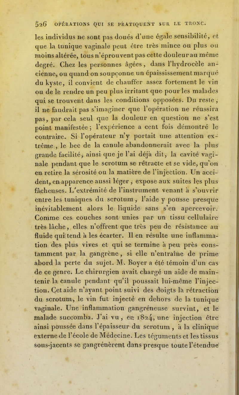 les individus ne sont pas doués d’une égale sensibilité, et que la tunique vaginale peut être très mince ou plus ou moins altérée, tous n’éprouvent pas cette douleur au même degré. Chez les personnes âgées, dans l’hydrocèle an- cienne, ou quand on soupçonne un épaississement marque du kyste, il convient de chauffer assez fortement le vin ou de le rendre un peu plus irritant que pour les malades qui se trouvent dans les conditions opposées. Du reste , il ne faudrait pas s’imaginer que l'opération ne réussira pas, par cela seul que la douleur en question ne s’est point manifestée -, l’expérience a cent fois démontré le contraire. Si l’opérateur n’y portait une attention ex- trême , le bec de la canule abandonnerait avec la plus grande facilité, ainsi que je l’ai déjà dit, la cavité vagi- nale pendant que le scrotum se rétracte et se vide, qu’on en retire la sérosité ou la matière de l’injection. Un acci- dent, en apparence aussi léger , expose aux suites les plus fâcheuses. L'extrémité de l’instrument venant à s’ouvrir entre les tuniques du scrotum , l’aide y pousse presque inévitablement alors le liquide sans s’en apercevoir. Comme ces couches sont unies par un tissu cellulaire très lâche, elles n’offrent que très peu de résistance au fluide qui tend à les écarter. Il en résulte une inflamma- tion des plus vives et qui se termine à peu près cons- tamment par la gangrène , si elle n’entraîne de prime abord la perte du sujet. M. Boyer a été témoin d’un cas de ce genre. Le chirurgien avait chargé un aide de main- tenir la Canule pendant qu’il poussait lui-même l’injec- tion. Cet aide n’ayant point suivi des doigts la rétraction du scrotum, le vin fut injecté en dehors de la tunique vaginale. Une inflammation gangréneuse survint, et le malade succomba. J’ai vu, en 1824* une injection être ainsi poussée dans l’épaisseur du scrotum , â la clinique externe de l’école de Médecine. Les téguments et les tissus sous-jacents se gangrénèrent dans presque toute l’étendue