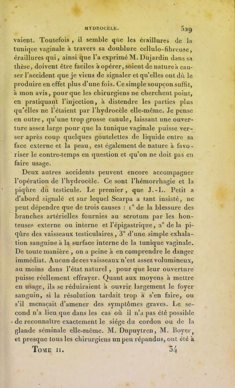 HYD1V0CÈLE. 529 vaient. Toutefois , il semble que les éraillures de la tuniqee vaginale à travers sa doublure cellulo-fibreuse, éraillures qui, ainsi que l’a expriméM. Dujardin dans sa thèse, doivent être faciles a opérer, soient de nature a cau- ser l’accident que je viens de signaler et qu’elles ont du le produire en effet plus d’une fois. Ce simple soupçon suffit, à mon avis, pour que les chirurgiens ne cherchent point, en pratiquant l’injection, à distendre les parties plus qu'elles ne l’étaient par l’hydrocèle elle-même. Je pense en outre, qu’une trop grosse canule, laissant une ouver- ture assez large pour que la tunique vaginale puisse ver- ser après coup quelques goutelettes de liquide entre sa face externe et la peau, est également de nature à favo- riser le contre-temps eu question et qu’on ne doit pas en faire usage. Deux autres accidents peuvent encore accompagner l’opération de l’hydrocèle. Ce sont l’hémorrhagie et la piqûre du testicule. Le premier, que J.-L. Petit a d’abord signalé et sur lequel Scarpa a tant insisté, ne peut dépendre que de trois causes : x° de la blessure des branches artérielles fournies au scrotum par les hon- teuses externe ou interne et l’épigastrique, 2° de la pi- qûre des vaisseaux testiculaires , 3° d’une simple exhala- tion sanguine à la surface interne de la tunique vaginale. De toute manière , on a peine à en comprendre le danger immédiat. Aucun de ces vaisseaux n’est assez volumineux, au moins dans l’état naturel , pour que leur ouverture puisse réellement effrayer. Quant aux moyens à mettre en usage, ils se réduiraient à ouvrir largement le foyer sanguin, si la résolution lardait trop à s’en faire, ou s’il menaçait d’amener des symptômes graves. Le se- cond n’a lieu que dans les cas oû il n’a pas été possible ' de reconnaître exactement le siège du cordon ou de la glande séminale elle-même. M. Dupuytren, M. Boyer^ et presque tous les chirurgiens un peu répandus, ont été k