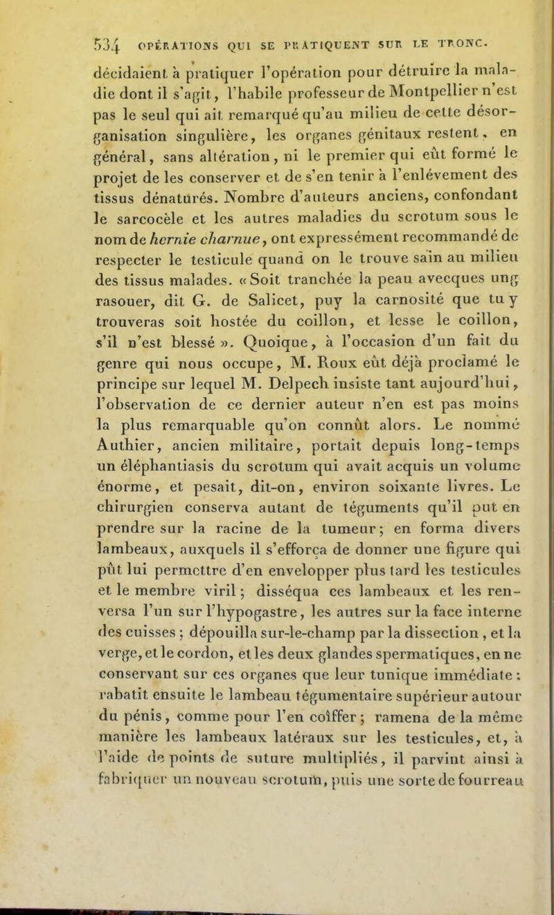 décidaient à pratiquer l’opération pour détruire la mala- die dont il s’agit, l’habile professeur de Montpellier n est pas le seul qui ait remarqué qu’au milieu de cette désor- ganisation singulière, les organes génitaux restent, en général, sans altération, ni le premier qui eût formé le projet de les conserver et de s’en tenir a l’enlèvement des tissus dénaturés. Nombre d’auteurs anciens, confondant le sarcocèle et les autres maladies du scrotum sous le nom de hernie charnue, ont expressément recommandé de respecter le testicule quand on le trouve sain au milieu des tissus malades. «Soit tranchée la peau avecques ung rasouer, dit G. de Salicet, puy la carnosité que tu y trouveras soit hostée du coillon, et lesse le coillon, s’il n’est blessé». Quoique, à l’occasion d’un fait du genre qui nous occupe, M. Roux eût déjà proclamé le principe sur lequel M. Delpecli insiste tant aujourd’hui, l’observation de ce dernier auteur n’en est pas moins la plus remarquable qu’on connût alors. Le nommé Authier, ancien militaire, portait depuis long-temps un élépliantiasis du scrotum qui avait acquis un volume énorme, et pesait, dit-on, environ soixante livres. Le chirurgien conserva autant de téguments qu’il put en prendre sur la racine de la tumeur; en forma divers lambeaux, auxquels il s’efforça de donner une figure qui pût lui permettre d’en envelopper plus tard les testicules et le membre viril ; disséqua ces lambeaux et les ren- versa l’un sur l’hypogastre, les autres sur la face interne des cuisses ; dépouilla sur-le-champ par la dissection , et la verge, et le cordon, et les deux glandes spermatiques, en ne conservant sur ces organes que leur tunique immédiate ; rabat.it ensuite le lambeau tégumentaire supérieur autour du pénis, comme pour l’en coiffer; ramena de la même manière les lambeaux latéraux sur les testicules, et, à l’aide de points de suture multipliés, il parvint ainsi à fabriquer un nouveau scrotum, puis une sorte de fourreau