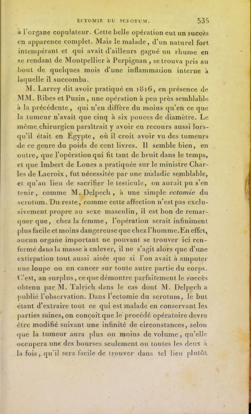 a l’organe copulateur. Celle belle opération eut un succès en apparence complet. Mais le malade, d’nn naturel fort intempérant et qui avait d’ailleurs gagné un rhume en se rendant de Montpellier a Perpignan , se trouva pris au bout de quelques mois d’une inflammation interne à laquelle il succomba. M. Larrey dit avoir pratiqué en 1816, en présence de MM. Pvibes et Puzin , une opération h peu près semblable à la précédente, qui 11’en diffère du moins qu’en ce que la tumeur n’avait que cinq à six pouces de diamètre. Le même chirurgien paraîtrait y avoir eu recours aussi lors- qu’il était en Egypte, où il croit avoir vu des tumeurs -de ce genre du poids de cent livres. Il semble bien, en outre, que l’opération qui fit tant de bruit dans le temps, et que Imbert de Lones a pratiquée sur le ministre Char- les de Lacroix, fut nécessitée par une maladie semblable, et qu’au lieu de sacrifier le testicule, on aurait pu s’en tenir, comme M. Delpech , à une simple ectomie du scrotum. Du reste, comme cette affection n’est pas exclu- sivement propre au sexe masculin, il est bon de remar- quer que, chez la femme, l’opération serait infiniment plus facile et moins dangereuse que chez l’homme.En effet, aucun organe important ne pouvant se trouver ici ren- fermé dans la masse a enlever, il ne s’agit alors que d’une extirpation tout aussi aisée que si l’on avait à amputer une loupe ou un cancer sur toute autre partie du corps. C’est, au surplus, ce que démontre parfaitement le succès obtenu par M. Talrich dans le cas dont M. Delpech a publié l’observation. Dans l’ectomie du scrotum, le but blant d’extraire tout ce qui est malade en conservant les parties saines, on conçoit que le procédé opératoire devra être modifié suivant une infinité de circonstances, selon que la tumeur aura plus ou moins de volume, qu’elle occupera une des bourses seulement ou toutes les deux à la fois, qu’il sera facile de trouver dans tel lieu plulo*.