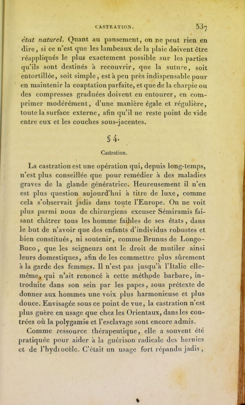 état naturel. Quant au pansement, on ne peut rien en dire, si ce n’est que les lambeaux de la plaie doivent être réappliqués le plus exactement possible sur les parties qu’ils sont destinés h recouvrir, que la suture, soit entortillée, soit simple, est a peu près indispensable pour en maintenir la coaptation parfaite, et que de la charpie ou des compresses graduées doivent en entourer, en com- primer modérément, d’une manière égale et régulière, toute la surface externe, afin qu’il ne reste point dévidé entre eux et les couches sous-jacentes. §4- Castration. La castration est une opération qui, depuis long-temps, n’est plus conseillée que pour remédier à des maladies graves de la glande génératrice. Heureusement il n’en est plus question aujourd’hui à titre de luxe, comme cela s’observait jadis dans toute l’Europe. On ne voit plus parmi nous de chirurgiens excuser Sémiramis fai- sant châtrer tous les homme faibles de ses états, dans le but de n’avoir que des enfants d’individus robustes et bien constitués, ni soutenir, comme Brunus de Longo- Buco, que les seigneurs ont le droit de mutiler ainsi leurs domestiques, afin de les commettre plus sûrement à la garde des femmes. Il n’est pas jusqu’à l’Italie elle- même, qui n’ait renoncé à cette méthode barbare, in- troduite dans son sein par les papes, sous prétexte de donner aux hommes une voix plus harmonieuse et plus douce. Envisagée sous ce point de vue, la castration n’est plus guère en usage que chez les Orientaux, dans les con- trées où la polygamie et l’esclavage sont encore admis. Comme ressource thérapeutique, elle a souvent été pratiquée pour aider à la guérison radicale des hernies et de l’hydiocèlc. C’était un usage fort répandu jadis,