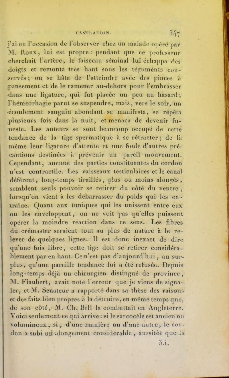 C.XSTti A.T10N. 54: j’ai eu l’occasion de l’observer chez un malade opéré par M. Houx, lui est propre : pendant que ce professeur cherchait l’artère, le faisceau séminal lui échappa des doigts et remonta très haut sons les téguments con- servés ; on se hâta de l’atteindre avec des pinces à pansement et de le ramener au-delxors pour l’embrasser dans une ligature, qui fut placée un peu au hasard; l'hémorrhagie parut se suspendre, mais, vers le soir, un 'écoulement sanguin abondant se manifesta, se répéta plusieurs fois dans la nuit, et menaça de devenir fu- neste. Les auteurs se sont beaucoup occupé de cette tendance de la tige spermatique à se rétracter; de là même leur ligature d’attente et une foule d’antres pré- cautions destinées à prévenir un pareil mouvement. Cependant, aucune des parties constituantes du cordon n’est contractile. Les vaisseaux testiculaires et le canal déférent, long-temps tiraillés, plus ou moins alongés, semblent seuls pouvoir se retirer du côté du ventre , lorsqu’on vient à les débarrasser du poids qui les en - traîne. Quant aux tuniques qui les unissent entre eux ou les enveloppent, on ne voit pas qu’elles puissent opérer la moindre réaction dans ce sens. Les fibres du crémaster seraient tout au plus de nature à le re- lever de quelques lignes. Il est donc inexact de dire qu’une fois libre, cette tige doit se retirer considéra- blement par en haut. Ce n’est pas d’aujourd’hui, au sur- plus, qu’une pareille tendance lui a été refusée. Depuis long-temps déjà un chirurgien distingué de province, M. Flaubert, avait noté Terreur que je viens de signa- ler, et M. Sénateur a rapporté dans sa thèse des raisons et des faits bien propres à la détruire, en meme temps que, de son côté, M. Ch. Bell la combattait en Angleterre. Yoici seulement ce qui arrive : si le sarcocèle est ancien ou volumineux, si, d’une manière ou d’une autre, le cor- don a subi un alongetnent considérable , aussitôt que la