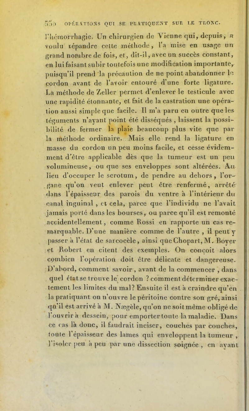 î’Uémorrhagie. Un chirurgien de Vienne qui, depuis, a voulu répandre celle méthode, l’a mise en usage un grand nombre de fois, et, dit-il, avec un succès constant, en lui faisant subir toutefois une modification importante, puisqu’il prend la précaution de ne point abandonner le cordon avant de l’avoir entouré d’une forte ligature. La méthode de Zeller permet d’enlever le testicule avec une rapidité étonnante, et fait, de la castration une opéra- tion aussi simple que facile. 11 m’a paru eu outre que les téguments n’ayant point été disséqués , laissent la possi- bilité de fermer la plaie beaucoup plus vite que par la méthode ordinaire. Mais elle rend la ligature en masse du cordon un peu moins facile, et cesse évidem- ment d'être applicable dès que la tumeur est un peu volumineuse, ou que ses enveloppes sont altérées. Au lieu d’occuper le scrotum, de pendre au dehors, l’or- gane qu’on veut enlever peut être renfermé, arrêté dans l’épaisseur des parois du ventre à l’intérieur du canal inguinal , et cela, parce que l’individu ne l’avait jamais porté dans les bourses, ou parce qu’il est remonté accidentellement, comme Rossi en rapporte un cas re- marquable. D’une manière comme de l’autre , il peut y passer à l’état, de sarcocèle, ainsi queChopart,M. Boyer et Robert en citent des exemples. On co-ncoit alors combien l’opération doit être délicate et dangereuse. D’abord, comment savoir, avant de la commencer , dans quel état se trouve le cordon ? comment déterminer exac- tement les limites du mal? Ensuite il est a craindre qu’en la pratiquant on n’ouvre le péritoine contre son gré, ainsi qu’il est arrivé h M. Nægèle, qu’on ne soit même obligé de l’ouvrira dessein, pour emporter toute la maladie. Dans ce cas là donc, il faudrait inciser, couches par couches, tonte 1 épaisseur des lames qui enveloppent, la tumeur , 1 isoler peu a peu par une dissection soignée , en ayant