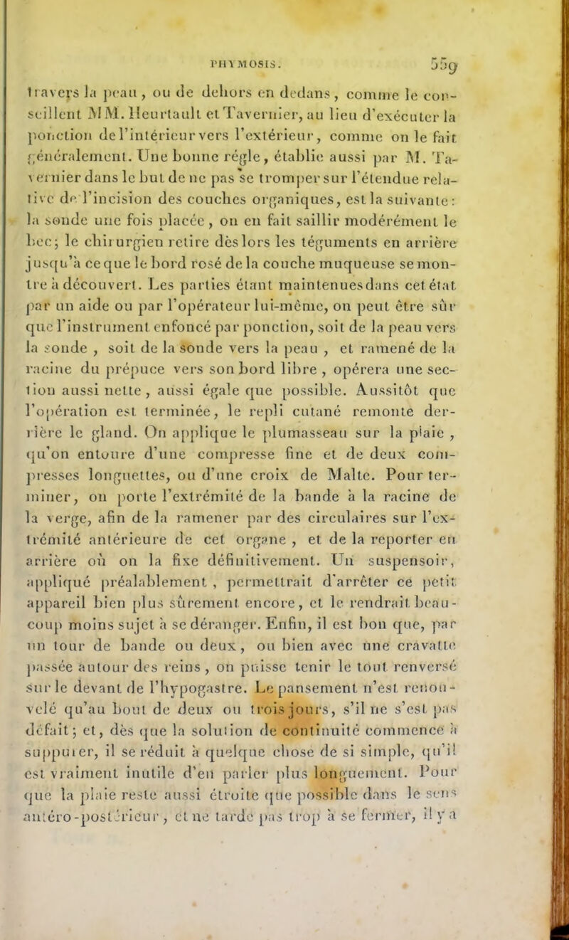 I'HVMOSIS. 55cj Iraveys Ja peau , ou de dehors en dedans, comme le con- seillent M M. Heurtauh etTavernier, au lieu d’exécuter la ponction de l’intérieur vers l'extérieur, comme on le fait généralement. Une bonne régie, établie aussi par M. Ta- v entier dans le but de ne pas se tromper sur l’étendue rela- tive de l’incision des couches organiques, est la suivante : la sonde une fois placée , ou en fait saillir modérément le bec; le chirurgien retire dès lors les téguments en arrière jusqu’à ce que le bord rosé delà couche muqueuse se mon- tre à découvert. Les parties étant maintenuesdans cet état par un aide ou par l'opérateur lui-même, on peut être sur que l’instrument enfoncé par ponction, soit de la peau vers la sonde , soit de la sonde vers la peau , et ramené de la racine du prépuce vers son bord libre, opérera une sec- lion aussi nette , aussi égale que possible. Aussitôt que l’opération est terminée, le repli cutané remonte der- rière le gland. On applique le plumasseau sur la piaie , qu’on entoure d’une compresse fine et de deux com- presses longuettes, ou d’une croix de Malte. Pour ter- miner, on porte l’extrémité de la bande à la racine de la verge, afin de la ramener par des circulaires sur l’ex- trémité antérieure de cet organe , et de la reporter en arrière où on la fixe définitivement. Un suspensoir, appliqué préalablement , permettrait d’arrêter ce petit appareil bien plus sûrement encore, et le rendrait beau- coup moins sujet à se déranger. Enfin, il est bon que, par un tour de bande ou deux, ou bien avec une cravatte passée autour des reins , on puisse tenir le tout renversé sur le devant de l’hypogastre. Le pansement n’est renou- velé qu’au bout de deux ou trois jours, s’il ne s’est pas défait; et, dès que la solution de continuité commence à supputer, il se réduit à quelque chose de si simple, qu’il est vraiment inutile d’en parler plus longuement. Pour que la plaie reste aussi étroite que possible dans le sens antéro-postérieur, et ne tardé pas trop à se fermer, il y a