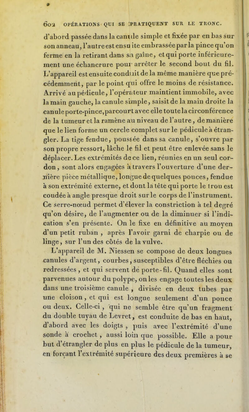 d’abord passée dans la canide simple et fixée par en bas sur son anneau, l’autre est ensu ite embrassée parla pince qu’on ferme en la retirant dans sa gaine, et qui porte inférieure- ment une échancrure pour arrêter le second bout du fil. L’appareil est ensuite conduit de la même manière que pré- cédemment, par le point qui offre le moins de résistance. Arrivé au pédicule, l’opérateur maintient immobile, avec la main gauche, la canule simple, saisit de la main droite la canule porte-pince,parcour t avec elle toutela circonférence de la tumeur et la ramène au niveau de l’autre, de manière que le lien forme un cercle complet sur le pédicule à étran- gler. La tige fendue, poussée dans sa canule, s’ouvre par son propre ressort, lâche le fil et peut être enlevée sans le déplacer. Les extrémités de ce lien, réunies en un seul cor- don, sont alors engagées à travers l’ouverture d’une der- nière pièce métallique, longue de quelques pouces, fendue à son extrémité externe, et dont la tête qui porte le 1 rou est coudée à angle presque droit sur le corps de l’instrument. Ce serre-nœud permet d’élever la constriction à tel degré qu’on désire, de l’augmenler ou de la diminuer si l’indi- cation s’en présente. On le fixe en définitive au moyen d’un petit ruban , après l’avoir garni de charpie ou de linge, sur l’un des côtés de la vulve. L’appareil de M. Niessen se compose de deux longues canules d’argent, courbes, susceptibles d’être fléchies ou redressées , et qui servent de porte-fil. Quand elles sont parvenues autour du polype, on les engage toutes les deux dans une troisième canule , divisée en deux tubes par une cloison , et qui est longue seulement d’un pouce ou deux. Celle-ci , qui ne semble être qu’un fragment du double tuyau de Levret, est conduite de bas en haut, d’abord avec les doigts , puis avec l’extrémité d’une sonde à crochet, aussi loin que possible. Elle a pour but d’étrangler de plus en plus le pédicule de la tumeur, en forçant l’extrémité supérieure des deux premières à se