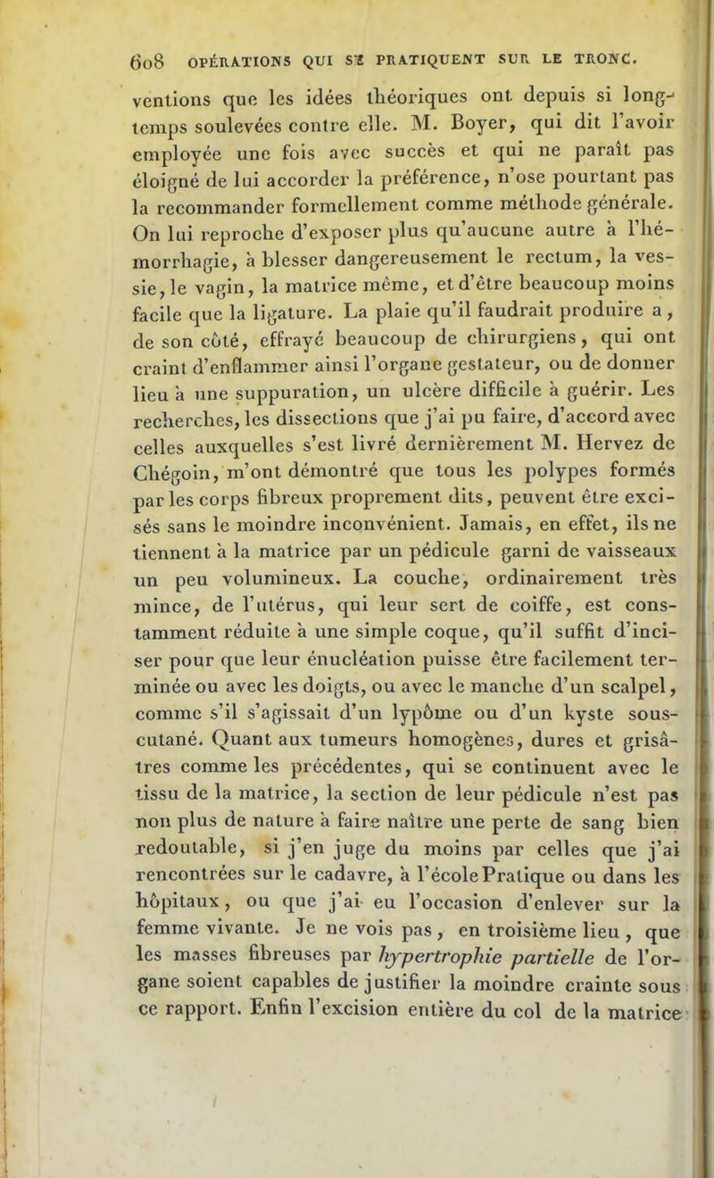 vendons que les idées théoriques ont. depuis si long-1 temps soulevées contre elle. M. Boyer, qui dit l’avoir employée une fois avec succès et qui ne paraît pas éloigné de lui accorder la préférence, n’ose pourtant pas la recommander formellement comme méthode générale. On lui reproche d’exposer plus qu’aucune autre h l’hé- morrhagie, à blesser dangereusement le rectum, la ves- sie, le vagin, la matrice même, et d’être beaucoup moins facile que la ligature. La plaie qu’il faudrait produire a , de son coté, effrayé beaucoup de chirurgiens, qui ont craint d’enflammer ainsi l’organe gestateur, ou de donner lieu a une suppuration, un ulcère difficile à guérir. Les recherches, les dissections que j’ai pu faire, d’accord avec celles auxquelles s’est livré dernièrement M. Hervez de Chégoin, m’ont démontré que tous les polypes formés parles corps fibreux proprement dits, peuvent être exci- sés sans le moindre inconvénient. Jamais, en effet, ils ne tiennent à la matrice par un pédicule garni de vaisseaux un peu volumineux. La couche, ordinairement très mince, de l’utérus, qui leur sert de coiffe, est cons- tamment réduite à une simple coque, qu’il suffit d’inci- ser pour que leur énucléation puisse être facilement ter- minée ou avec les doigts, ou avec le manche d’un scalpel, comme s’il s’agissait d’un lypôme ou d’un kyste sous- cutané. Quant aux tumeurs homogènes, dures et grisâ- tres comme les précédentes, qui se continuent avec le tissu de la matrice, la section de leur pédicule n’est pas non plus de nature à faire naître une perte de sang bien redoutable, si j’en juge du moins par celles que j’ai rencontrées sur le cadavre, a l’école Pratique ou dans les hôpitaux, ou que j’ai eu l’occasion d’enlever sur la femme vivante. Je ne vois pas , en troisième lieu , que les masses fibreuses par hypertrophie partielle de l’or- gane soient capables de justifier la moindre crainte sous ce rapport. Enfin l’excision entière du col de la matrice