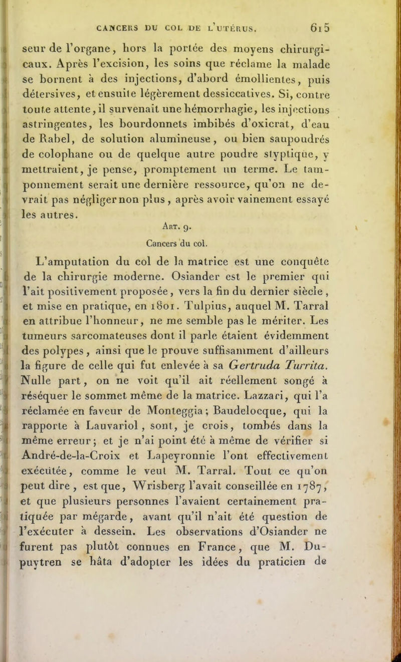 seui’de l’organe, hors la portée des moyens chirurgi- caux. Après l’excision, les soins que réclame la malade se bornent à des injections, d’abord émollientes, puis détersives, et ensuite légèrement dessiccatives. Si, contre toute attente, il survenait une hémorrhagie, les injections astringentes, les bourdonnets imbibés d’oxicrat, d’eau deRabel, de solution alumineuse, ou bien saupoudrés de colophane ou de quelque autre poudre styptique, y mettraient, je pense, promptement un terme. Le tam- ponnement serait une dernière ressource, qu’on ne de- vrait pas négliger non plus , après avoir vainement essayé les autres. Art. g. Cancers du col. L’amputation du col de la matrice est une conquête de la chirurgie moderne. Osiander est le premier qui l’ait positivement proposée , vers la fin du dernier siècle , et mise en pratique, en iBor. Tulpius, auquel M. Tarral en attribue l’honneur, ne me semble pas le mériter. Les tumeurs sarcomateuses dont il parle étaient évidemment des polypes , ainsi que le prouve suffisamment d’ailleurs la figure de celle qui fut enlevée à sa Gertruda Turrita. Nulle part, on ne voit qu’il ait réellement songé à réséquer le sommet même de la matrice. Lazzari, qui l’a réclamée en faveur de Monleggia ; Baudelocque, qui la rapporte à Lauvariol , sont, je crois, tombés dans la même erreur; et je n’ai point été à même de vérifier si André-de-la-Croix et Lapeyronnie l’ont, effectivement exécutée, comme le veut M. Tarral. Tout ce qu’on peut dire , est que, Wrisberg l’avait conseillée en 1787, et que plusieurs personnes l’avaient certainement pra- tiquée par mégarde, avant qu’il n’ait été question de l’exécuter à dessein. Les observations d’Osiander ne furent pas plutôt connues en France, que M. Du- puytren se hâta d’adopter les idées du praticien de