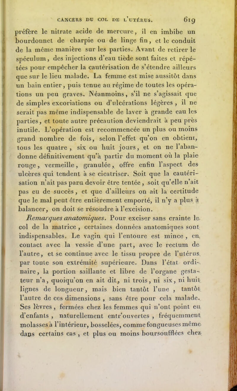 préfère le nitrate acide de mercure, il en imbibe un bourdonnet de cliarpie ou de linge fin, et le conduit de la même manière sur les parties. Avant de retirer le spéculum, des injections d’eau tiède sont faites et répé- tées pour empêcher la cautérisation de s’étendre ailleurs que sur le lieu malade. La femme est mise aussitôt dans un bain entier, puis tenue au régime de toutes les opéra- tions un peu graves. Néanmoins, s’il ne s’agissait que de simples excoriations ou d’ulcérations légères , il ne serait pas même indispensable de laver a grande eau les parties, et toute autre précaution deviendrait à peu près inutile. L’opération est recommencée un plus ou moins grand nombre de fois, selon l’effet qu’on en obtient, tous les quatre, six ou huit jours, et on ne l’aban- donne définitivement qu’à partir du moment où la plaie rouge, vermeille, granulée, offre enfin l’aspect des ulcères qui tendent à se cicatriser. Soit que la cautéri- sation n’ait pas paru devoir être tentée , soit qu’elle n’ait pas eu de succès, et que d’ailleurs on ait la certitude que le mal peut être entièrement emporté, il n’y a plus à balancer, on doit se résoudre à l’excision. Remarques anatomiques. Pour exciser sans crainte le. col de la matrice , certaines données anatomiques sont indispensables. Le vagin qui l’entoure est mince , en contact avec la vessie d’une part, avec le rectum de l’autre, et se continue avec le tissu propre de l’utérus par toute son extrémité supérieure. Dans l’état. ordi->. naire, la portion saillante et libre de l’organe gesta-* leur n’a, quoiqu’on en ait dit^, ni trois, ni six, ni huit lignes de longueur, mais bien tantôt l’une , tantôt l’autre de ces dimensions , sans être pour cela malade. Ses lèvres, fermées chez les femmes qui n’ont point eu d’enfants , naturellement entr’ouvertes , fréquemment molasses à l’intérieur, bosselées, comme fongueuses même daüs certains cas , et plus ou moins boursoufflées chez