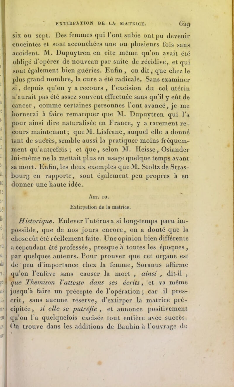 EXTIRPATION DE DA MATRICE. Ga^ six ou sept. Des femmes qui l’ont subie ont pu devenir enceintes et sont accouchées une ou plusieurs fois sans accident. M. Dupuytren en cite même qu’on avait été obligé d’opérer de nouveau par suite de récidive, et qui sont également bien guéries. Enfin , on dit, que chez le plus grand nombre, la cure a été radicale. Sans examiner si, depuis qu’on y a recours , l’excision du col utérin n’aurait pas été assez souvent effectuée sans qu’il y eût de cancer, comme certaines personnes l’ont avancé, je me bornerai à faire remarquer que M. Dupuytren qui l’a pour ainsi dire naturalisée en France, y a rarement re- cours maintenant ; que M. Lisfranc, auquel elle adonné tant de sue'cès, semble aussi la pratiquer moins fréquem- ment qu’autrefois ; et que, selon M. Heisse, Osiander lui-même ne la mettait plus en usage quelque temps avant sa mort. Enfin, les deux exemples queM. Stoltz de Stras- bourg en rapporte, sont également peu propres à en donner une haute idée. Art. io. Extirpation de la matrice. Historique. Enlever l’utérus a si long-temps paru im- possible, que de nos jours encore, on a douté que la choseeût été réellement faite. Une opinion bien différente a cependant été professée, presque à toutes les époques , par quelques auteurs. Pour prouver que cet organe est de peu d’importance chez la femme, Soranus affirme qu’on l’enlève sans causer la mort , ainsi , dit-il , que Themison l’atteste dans ses écrits, et va même jusqu’à faire un précepte de l’opération; car il pres- crit, sans aucune réserve, d’extirper la matrice pré- cipitée, si elle se putréfie , et annonce positivement qu’on l’a quelquefois excisée tout entière avec succès. On trouve dans les additions de Bauhin à l’ouvrage do /