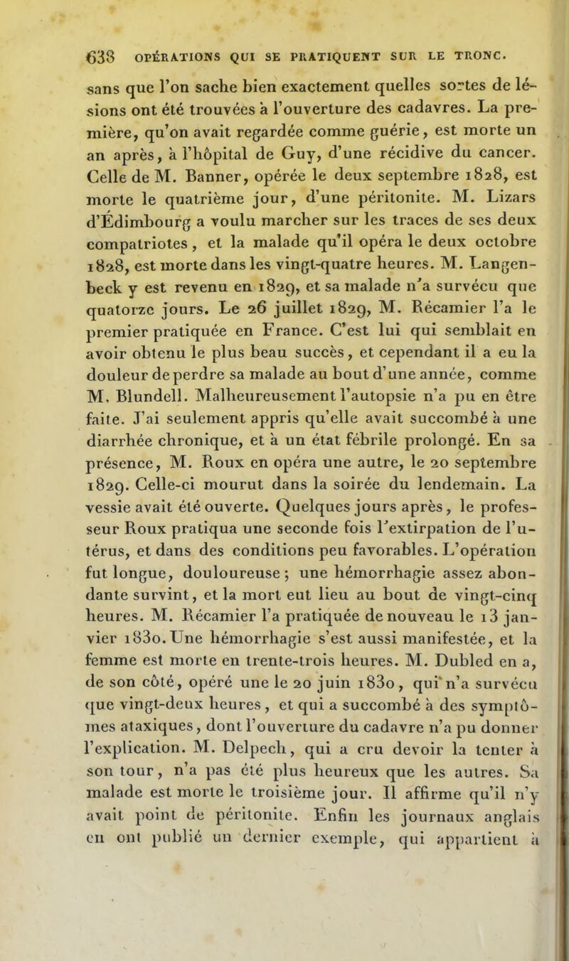 sans que l’on sache bien exactement quelles sortes de lé- sions ont été trouvées a l’ouverture des cadavres. La pre- mière, qu’on avait regardée comme guérie, est morte un an après, à l’hôpital de Guy, d’une récidive du cancer. Celle de M. Banner, opérée le deux septembre 1828, est morte le quatrième jour, d’une péritonite. M. Lizars d’Edimbourg a voulu marcher sur les traces de scs deux compatriotes, et la malade qu’il opéra le deux octobre 1828, est morte dans les vingt-quatre heures. M. Langen- beck y est revenu en 1829, et sa malade n’a survécu que quatorze jours. Le 26 juillet 1829, M. Récamier l’a le premier pratiquée en France. C’est lui qui semblait en avoir obtenu le plus beau succès, et cependant il a eu la douleur de perdre sa malade au bout d’une année, comme M. Blundell. Malheureusement l’autopsie n’a pu en être faite. J’ai seulement appris qu’elle avait succombé à une diarrhée chronique, et à un état fébrile prolongé. En sa présence, M. Roux en opéra une autre, le 20 septembre 1829. Celle-ci mourut dans la soirée du lendemain. La vessie avait été ouverte. Quelques jours après, le profes- seur Roux pratiqua une seconde fois l’extirpation de l’u- térus, et dans des conditions peu favorables. L’opération fut longue, douloureuse; une hémorrhagie assez abon- dante survint, et la mort eut lieu au bout de vingt-cinq heures. M. Récamier l’a pratiquée de nouveau le i3 jan- vier i83o.Une hémorrhagie s’est aussi manifestée, et la femme est morte en trente-trois heures. M. Dubled en a, de son côté, opéré une le 20 juin i83o, qui’n’a survécu que vingt-deux heures , et qui a succombé à des symptô- mes ataxiques, dont l’ouverture du cadavre n’a pu donner l’explication. M. Delpech, qui a cru devoir la tenter à son tour, n’a pas été plus heureux que les autres. Sa malade est morte le troisième jour. Il affirme qu’il n’y avait point de péritonite. Enfin les journaux anglais en ont publié un dernier exemple, qui appartient à