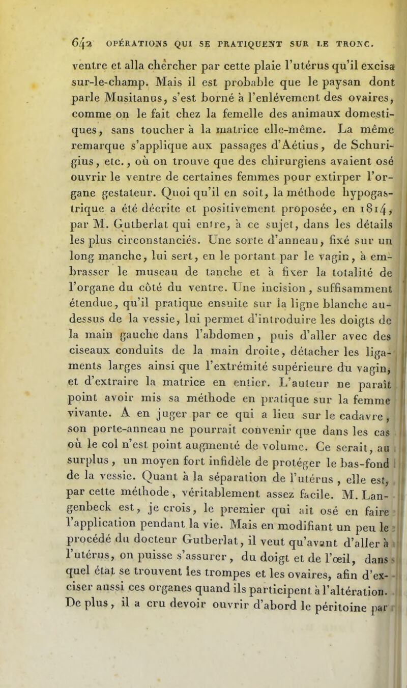 ventre et alla chercher par cette plaie l’utérus qu’il excisa sur-le-champ. Mais il est probable que le paysan dont parle Musitanus, s’est borné à l’enlèvement des ovaires, comme on le fait chez la femelle des animaux domesti- ques, sans touchera la matrice elle-même. La même remarque s’applique aux passages d’Aétius , de Schuri- gius, etc., où on trouve que des chirurgiens avaient osé ouvrir le ventre de certaines femmes pour extirper l’or- gane gestateur. Quoiqu’il en soit, la méthode hypogas- trique a été décrite et positivement proposée, en iBizQ par M. Gutberlat qui entre, a ce sujet, dans les détails les plus circonstanciés. Une sorte d’anneau, fixé sur un long manche, lui sert, en le portant par le vagin, a em- brasser le museau de tanche et à fixer la totalité de l’organe du côté du ventre. Une incision, suffisamment étendue, qu’il pratique ensuite sur la ligne blanche au- dessus de la vessie, lui permet d’introduire les doigts de la main gauche dans l’abdomen , puis d’aller avec des ciseaux conduits de la main droite, détacher les liga- ments larges ainsi que l’extrémité supérieure du vagin, et d’extraire la matrice en entier. L’auteur ne paraît point avoir mis sa méthode en pratique sur la femme vivante. A en juger par ce qui a lieu sur le cadavre, son porte-anneau ne pourrait convenir que dans les cas où le col n’est point augmenté de volume. Ce serait, au surplus , un moyen fort infidèle de protéger le bas-fond de la vessie. Quant à la séparation de l’utérus , elle est, par celte méthode , véritablement assez facile. M. Lan- genbeck est, je crois, le premier qui ait osé en faire l application pendant la vie. IMais en modifiant un peu le procédé du docteur Gutberlat, il veut qu’avant d’aller à l’utérus, on puisse s’assurer , du doigt et de l’œil, dans quel état se trouvent les trompes et les ovaires, afin d’ex- ciser aussi ces organes quand ils participent ù l’altération. Déplus, il a cru devoir ouvrir d’abord le péritoine par