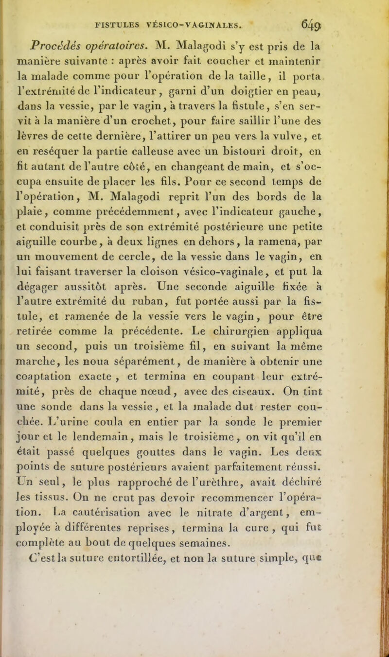 Procédés opératoires. M. Malagodi s’y est pris de la manière suivante : après avoir fait couclier et maintenir la malade comme pour l’opération de la taille, il porta l’extrémité de l’indicateur, garni d’un doigtier en peau, dans la vessie, par le vagin, à travers la fistule, s’en ser- vit à la manière d’un crochet., pour faire saillir l’une des lèvres de cette dernière, l’attirer un peu vers la vulve, et en réséquer la partie calleuse avec un bistouri droit, en fit autant de l’autre côté, en changeant de main, et s’oc- cupa ensuite de placer les fils. Pour ce second temps de l’opération, M. Malagodi reprit l’un des bords de la plaie, comme précédemment, avec l’indicateur gauche, et conduisît près de son extrémité postérieure, une petite aiguille courbe, a deux lignes en dehors, la ramena, par un mouvement de cercle, de la vessie dans le vagin, en lui faisant traverser la cloison vésico-vaginale, et put la dégager aussitôt après. Une seconde aiguille fixée à l’autre extrémité du ruban, fut portée aussi par la fis- tule, et ramenée de la vessie vers le vagin, pour être retirée comme la précédente. Le chirurgien appliqua un second, puis un troisième fil, en suivant la même marche, les noua séparément, de manière a obtenir une coaptation exacte , et termina en coupant leur extré- mité, près de chaque nœud, avec des ciseaux. On tint une sonde dans la vessie, et la malade dut rester cou- chée. L’urine coula en entier par la sonde le premier jour et le lendemain, mais le troisième, on vit qu’il en était passé quelques gouttes dans le vagin. Les deux points de suture postérieurs avaient parfaitement réussi. Un seul, le plus rapproché de l’urèthre, avait déchiré les tissus. On ne crut pas devoir recommencer l’opéra- tion. La cautérisation avec le nitrate d’argent, em- ployée à différentes reprises, termina la cure, qui fut complète au bout de quelques semaines. C’est la suture entortillée, et non la suture simple, que