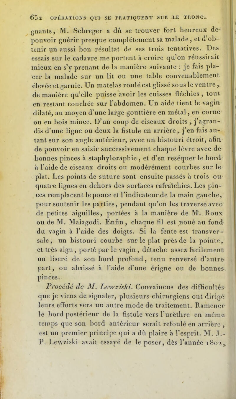 gnants, M. Schreger a du se trouver fort heureux de- pouvoir guérir presque complètement sa malade, etd ob- tenir un aussi bon résultat de ses trois tentatives. Des essais sur le cadavre me portent à croire qu’on réussirait mieux en s’y prenant de la manière suivante : je fais pla- cer la malade sur un lit ou une table convenablement élevée et garnie. Un matelas roulé est glissé sous le ventre, de manière qu’elle puisse avoir les cuisses fléchies , tout, en restant couchée sur l’abdomen. Un aide tient le vagin dilaté, au moyen d’une large gouttière en métal, en corne ou en bois mince. D’un coup de ciseaux droits , j’agran- dis d’une ligne ou deux la fistule en arrière, j’en fiais au- tant sur son angle antérieur, avec un bistouri étroit, afin de pouvoir en saisir successivement chaque lèvre avec de bonnes pinces à staphyloraphie , et d’en réséquer le bord à l’aide de ciseaux droits ou modérément courbes sur le plat. Les points de suture sont ensuite passés a trois ou quatre lignes en dehors des surfaces rafraîchies. Les pin- ces remplacent le pouce et, l’indicateur de la main gauche, pour soutenir les parties, pendant qu’on les traverse avec- de petites aiguilles, portées à la manière de M. Roux ou de M. Malagodi. Enfin , chaque fil est noué au fond du vagin à l’aide des doigts. Si la fente est transver- sale, un bistouri courbe sur le plat près de la pointe, et très aigu , porté par le vagin , détache assez facilement un liseré de son bord profond, tenu renversé d’autre- part, ou abaissé à l’aide d’une érigne ou de bonnes pinces. Procédé de M. Lcwziski. Convaincus des difficultés- que je viens de signaler, plusieurs chirurgiens ont dirigé leurs efforts vers un autre mode de traitement. Ramener le bord postérieur de la fistule vers l’urèthre en même temps que son bord antérieur serait refoulé en arrière, est un premier principe qui a du plaire a l’esprit. M. J.- P. Lcwziski avait essayé de le poser, dès l’année 1802,.