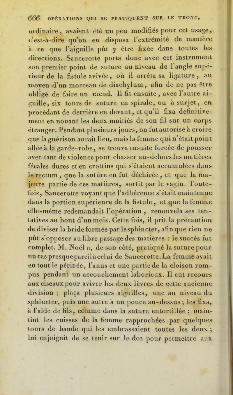 ordinaire, avaient été un peu modifiés pour cet usage, c’est-à-dire qu’on en disposa l’extrémité de manière à ce que l’aiguille pût y être fixée dans toutes les directions. Saucerotte porta donc avec cet instrument son premier point de suture au niveau de l’angle supé- rieur de la fistule avivée, où il arrêta sa ligature, au moyen d’un morceau de diachylum, afin de ne pas être obligé de faire un noeud. Il fit ensuite, avec l’autre ai- guille, six tours de suture en spirale, ou à surjet, en procédant de derrière en devant, et qu’il fixa définitive- ment en nouant les deux moitiés de son fil sur un corps étranger. Pendant plusieurs jours, on futautorisé à croire que la guérison aurait lieu, mais la femme qui n’était point allée à la garde-robe, se trouva ensuite forcée de pousser avec tant dcrviolence pour chasser au-dehors les matières fécales dures et en crottins qui s’étaient accumulées dans le rectum , que la suture en fut déchirée , et que la ma- jeure partie de ces matières, sortit par le vagin. Toute- fois, Saucerotte voyant que l’adhérence s’était maintenue dans la portion supérieure de la fistule, et que la femme elle-même redemandait l’opération , renouvela ses ten- tatives au bout d’un mois. Cette fois, il prit la précaution de diviser la bride formée par lesphincter, afin que rien 11e pût s’opposer au libre passage des matières : le succès fut complet. M. Noël a, de son côté, pratiqué la suture pour uncaspresquepareilàcelui de Saucerotte.La femme avait uu tout le périnée, l'anus et une partie de la cloison rom- pus pendant un accouchement laborieux. Il eut recours aux ciseaux pour aviver les deux lèvres de cette ancienne division ; plaça plusieurs aiguilles, une au niveau du sphincter, puis une autre à un pouce au-dessus ; les fixa, à l’aide de fils, comme dans la suture entortillée ; main- tint les cuisses de la femme rapprochées par quelques tours dé bande qui les embrassaient toutes les deux ; lui enjoignit de se tenir sur le dos pour permettre aux