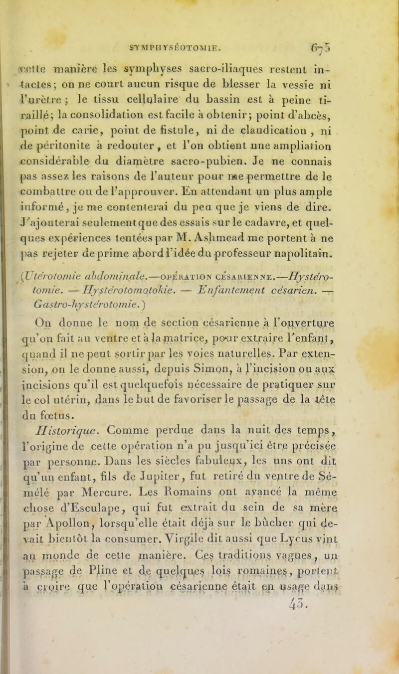 eette manière les symphyses sacro-iliaques restent in- tactes; on ne court aucun risque de blesser la vessie ni l’urètre ; le tissu cellulaire du bassin est à peine ti- raillé; la consolidation est facile à obtenir; point d’abcès, point de carie, point de fistule, ni de claudication, ni de péritonite à redouter, et l’on obtient une ampliation considéi'able du diamètre sacro-pubien. Je ne connais pas assez les raisons de l’auteur pour me permettre de le combattre ou de l’approuver, lin attendant un plus ample informé, je me contenterai du peu que je viens de dire. J'ajouterai seulement que des essais sur le cadavre, et quel- ques expériences tentées par M. Aslimead me portent à ne pas rejeter déprimé abord l’idée du professeur napolitain. [Utérotomie abdominale.—opération césarienne.—Hystéro- tomie. — Ilystérotomotokie. — Enfantement césarien. — Gastro-hystérotomie. ) On donne le nom de section césarienne à l’ouverture qu’on fait au ventre et à la matrice, po*ur extraire l'enfant, quand il ne peut sortir par les voies naturelles. Par exten- sion, on le donne aussi, depuis Simon, a l’incision ou aux incisions qu’il est quelquefois nécessaire de pratiquer sur le col utérin, dans le but de favoriser le passage de la tète du foetus. Historique. Comme perdue dans la nuit des temps, l’origine de cette opération n’a pu jusqu’ici être précisée par personne. Dans les siècles fabuleux, les uns ont dit qu’un enfant, fils de Jupiter, fut retiré du ventre de Sé- mélé par Mercure. Les Romains ont avancé la même chose d’Esculape, qui fut extrait du sein de sa mère par Apollon, lorsqu’elle était déjà sur le bûcher qui de- vait bientôt la consumer. Virgile dit aussi que Lycus vint au monde de cette manière. Ces traditions vagues, un passage de Pline et de quelques lois romaines, portent a croire que l’opération césarienne était en usage dan$