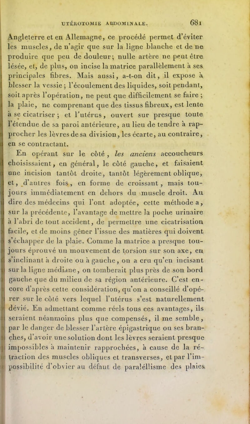 Angleterre et en Allemagne, ce procédé permet d’éviter les muscles, de n’agir que sur la ligne blanche et de ne produire que peu de douleur; nulle artère ne peut être lésée, et, de plus, on incise la matrice parallèlement a ses principales fibres. Mais aussi, a-t-on dit, il expose a blesser la vessie ; l’écoulement des liquides, soit pendant, soit après l’opération, ne peut que difficilement se faire ; la plaie, ne comprenant que des tissus fibreux, est lente à se cicatriser ; et l'utérus , ouvert sur presque toute l’étendue de sa paroi antérieure, au lieu de tendre a rap- procher les lèvres de sa division, les écarte, au contraire, en se contractant. En opérant sur le côté , les anciens accoucheurs choisissaient, en général, le côté gauche, et faisaient une incision tantôt droite, tantôt légèrement oblique, et, d’autres fois, en forme de croissant, mais tou- jours immédiatement en dehors du muscle droit. Au dire des médecins qui l’ont, adoptée, cette méthode a, sur la précédente, l’avantage de mettre la poche urinaire à l’abri de tout accident, de permettre une cicatrisation facile, et de moins gêner l’issue des matières qui doivent s’échapper de la plaie. Comme la matrice a presque tou- jours éprouvé un mouvement de torsion sur son axe, en s’inclinant à droite ou h gauche, on a cru qu’en incisant sur la ligne médiane, on tomberait plus près de son bord gauche que du milieu de sa région antérieure. C’est en- core d’après cette considération, qu’on a conseillé d’opé- rer sur le côté vers lequel l’utérus s’est naturellement dévié. En admettant comme réels tous ces avantages, ils seraient néanmoins plus que compensés, il me semble, par le danger de blesser l’artère épigastrique ou ses bran- ches, d’avoir une solution dont les lèvres seraient presque impossibles a maintenir rapprochées, à cause de la ré- traction des muscles obliques et transverses, et par l’im- possibilité d’obvier au défaut de paraléllisme des plaicsi