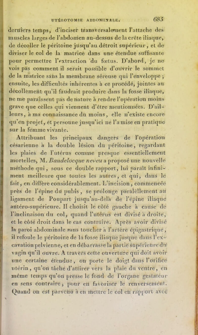 derniers temps, d’inciser transversalement l’attache des muscles larges de l’abdomen au-dessus de la crête iliaque, de décoller le péritoine jusqu’au détroit supérieur, et de diviser le col de la matrice dans une étendue suffisante pour permettre l’extraction du foetus. D’abord, je ne vois pas comment il serait possible d’ouvrir le sommet de la matrice sans la membrane séreuse qui l’enveloppe ; ensuite, les difficultés inhérentes a ce procédé, jointes au décollement qu’il faudrait produire dans la fosse iliaque, ne me paraissent pas de nature h rendre l’opération moins grave que celles qui viennent d’être mentionnées. D’ail- leurs, à ma connaissance du moins, elle n’existe encore qu’en projet, et personne jusqu’ici ne l’a mise en pratique sur la femme vivante. Attribuant les principaux dangers de l’opération césarienne a la double lésion du péritoine, regardant les plaies de l’utérus comme presque essentiellement mortelles, M. Baudelocque neveu a proposé une nouvelle méthode qui, sous ce double rapport, lui paraît infini- ment meilleure que toutes les autres, et qui, dans lé fait, en diffère considérablement. L’incision, commencée près de l’épine du pubis , se prolonge partiellement tftï ligament de Poupart jtlSqu’au-dèlà de l’épine iliaque antéro-supérieure. Il choisit le coté gauche h cause de l’inclinaison du col, quand l’utérus est divisé à droite, et le côté droit dans le cas contraire. Après avoir divise la paroi abdominale sans toucher à l’artère épigastrique, il refoule le péritoine de la fosse iliaque jusque dans l’ex- cavation pelvienne, et en débarrasSela partie stipérietire du vagin qu’il ouvre. A travers cette ouverture qui doit avoir une certaine étendue, on porte le doigt dans l’drifice utérin, qu’on tâche d’attirer vers la plaie du ventre, en même temps qu’on presse le fond de l’organe gestateur en sens contraire * pour en favoriser le renversement. Quand on est parvenu â en mettre le col eh rapport avec