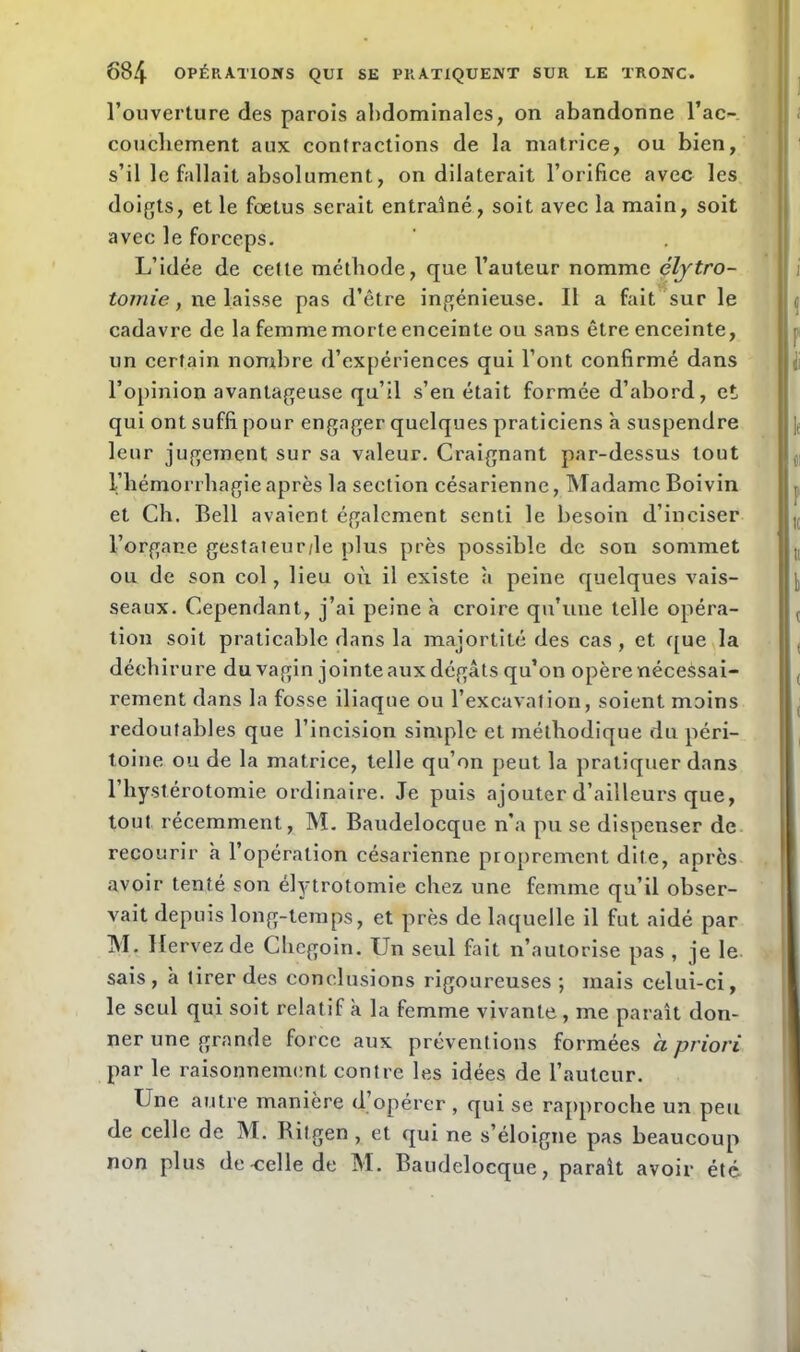 l’ouverture des parois abdominales, on abandonne l’ac- couchement aux contractions de la matrice, ou bien, s’il le fallait absolument, on dilaterait l’orifice avec les doigts, et le foetus serait entraîné, soit avec la main, soit avec le forceps. L’idée de cette méthode, que l’auteur nomme élytro- tomie, ne laisse pas d’être ingénieuse. Il a fait sur le cadavre de la femme morte enceinte ou sans être enceinte, un certain nombre d’expériences qui l’ont confirmé dans l’opinion avantageuse qu’il s’en était formée d’abord, et qui ont suffi pour engager quelques praticiens h suspendre leur jugement sur sa valeur. Craignant par-dessus tout l’hémorrhagie après la section césarienne, Madame Boivin et Ch. Bell avaient également senti le besoin d’inciser l’organe gestateur/le plus près possible de son sommet ou de son col, lieu où il existe à peine quelques vais- seaux. Cependant, j’ai peine à croire qu’une telle opéra- tion soit praticable dans la majortité des cas , et que la déchirure du vagin jointe aux dégâts qu’on opère nécessai- rement dans la fosse iliaque ou l’excavation, soient moins redoutables que l’incision simple et méthodique du péri- toine ou de la matrice, telle qu’on peut la pratiquer dans l’hystérotomie ordinaire. Je puis ajouter d’ailleurs que, tout récemment, M. Baudelocque n’a pu se dispenser de recourir a l’opération césarienne proprement dite, après avoir tenté son élytrotomie chez une femme qu’il obser- vait depuis long-temps, et près de laquelle il fut aidé par M. Ilervezde Chegoin. Un seul fait n’autorise pas , je le sais, à tirer des conclusions rigoureuses ; mais celui-ci, le seul qui soit relatif a la femme vivante , me paraît don- ner une grande force aux préventions formées à priori par le raisonnement contre les idées de l’auteur. Une autre manière d’opérer , qui se rapproche un peu de celle de M. Bitgen , et qui ne s’éloigne pas beaucoup non plus de celle de M. Baudelocque, paraît avoir été