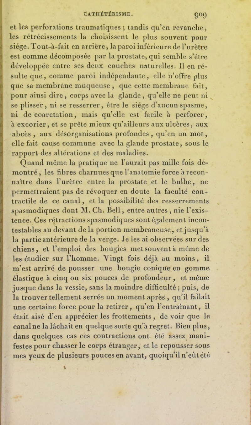 9°9 et les perforations traumatiques; tandis qu’en revanche, les rétrécissements la choisissent le plus souvent pour siège. Tout-à-fait en arrière, la paroi inférieure de l’urètre est comme décomposée par la prostate, qui semble s’être développée entre ses deux couches naturelles. Il en ré- sulte que, comme paroi indépendante, elle n’offre plus que sa membrane muqueuse, que cette membrane fait, pour ainsi dire, corps avec la glande, qu’elle ne peut ni se plisser, ni se resserrer, être le siège d’aucun spasme, ni de coarctation, mais qu’elle est facile à perforer, a excorier, et se prête mieux qu’ailleurs aux ulcères, aux abcès , aux désorganisations profondes, qu’en un mot, elle fait cause commune avec la glande prostate, sous le rapport des altérations et des maladies. Quand même la pratique ne l’aurait pas mille fois dé- montré, les fibres charnues que l’anatomie force a recon- naître dans l’urètre entre la prostate et le bulbe, ne permettraient pas de révoquer en doute la faculté con- tractile de ce canal, et la possibilité des resserrements spasmodiques dont M. Ch. Bell, entre autres , nie l’exis- tence. Ces rétractions spasmodiques sont également incon- testables au devant de la portion membraneuse, et jusqu’à la partie antérieure de la verge. Je les ai observées sur des chiens, et l’emploi des bougies met souvent à même de les étudier sur l’homme. Vingt fois déjà au moins, il m’est arrivé de pousser une bougie conique en gomme élastique à cinq ou six pouces de profondeur, et même jusque dans la vessie, sans la moindre difficulté ; puis, de la trouver tellement serrée un moment après , qu’il fallait une certaine force pour la retirer, qu’en l’entraînant, il était aisé d’en apprécier les frottements, de voir que le. canalne la lâchait en quelque sorte qu’à regret. Bien plus, dans quelques cas ces contractions ont été assez mani- festes pour chasser le corps étranger, et le repousser sous mes yeux de plusieurs pouces en avant, quoiqu’il n’eût été \