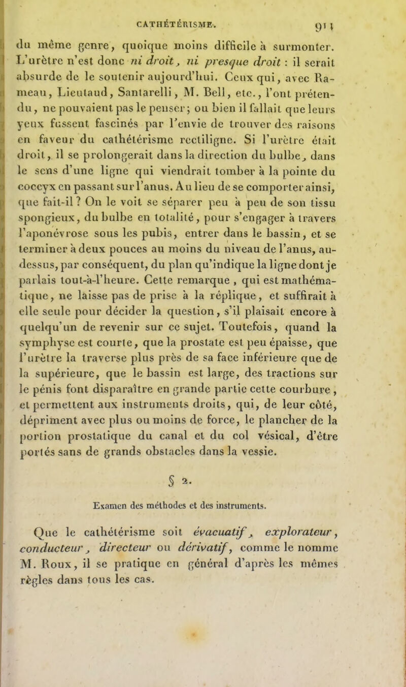 du même genre, quoique moins difficile à surmonter. I/urètre n’est donc ni droit, ni presque droit : il serait absurde de le soutenir aujourd’hui. Ceux qui, avec Ra- meau, Lieutaud, Santarelli, M. Bell, etc., l’ont préten- du , ne pouvaient pas le penser; ou bien il fa 11 a i t que leurs yeux fussent fascinés par l'envie de trouver des raisons en faveur du cathétérisme rectiligne. Si l’urètre était (droit, il se prolongerait dans la direction du bulbe,, dans le sens d’une ligne qui viendrait tomber à la pointe du coccyx en passant sur l’anus. Au lieu de se comporter ainsi, que fait-il ? On le voit se séparer peu à peu de son tissu spongieux, du bulbe en totalité, pour s’engager à travers l’aponévrose sous les pubis, entrer dans le bassin, et se terminer à deux pouces au moins du niveau de l’anus, au- dessus, par conséquent, du plan qu’indique la ligne dont je parlais tout-a-l’heure. Cette remarque , qui est mathéma- tique, ne laisse pas de prise h la réplique, et suffirait à elle seule pour décider la question, s’il plaisait encore à quelqu’un de revenir sur ce sujet. Toutefois, quand la symphyse est courte, que la prostate est peu épaisse, que l’urètre la traverse plus près de sa face inférieure que de la supérieure, que le bassin est large, des tractions sur le pénis font disparaître en grande partie cette courbure , et permettent aux instruments droits, qui, de leur côté, dépriment avec plus ou moins de force, le plancher de la portion prostatique du canal et du col vésical, d’être portés sans de grands obstacles dans la vessie. § s. Examen des méthodes et des instruments. Que le cathétérisme soit évacuatif , explorateur, conducteur directeur ou dérivatif, comme le nomme M. Roux, il se pratique en général d’après les mêmes règles dans tous les cas.