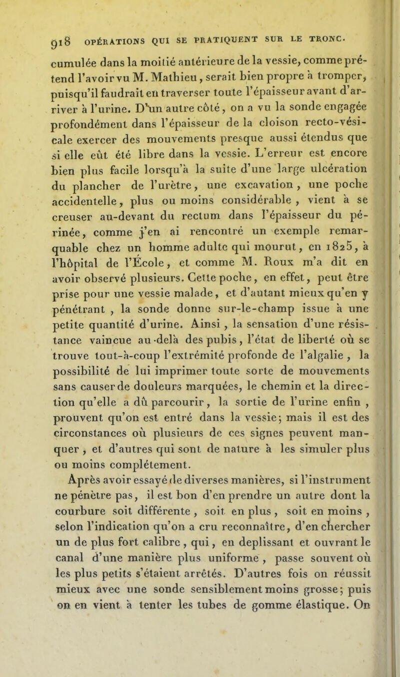 cumulée dans la moitié antérieure de la vessie, comme pré- tend l’avoir vu M. Mathieu, serait bien propre a tromper, puisqu’il faudrait en traverser toute l’épaisseur avant d ar- river à l’urine. D’Un autre côté , on a vu la sonde engagée profondément dans l’épaisseur de la cloison recto-vési- cale exercer des mouvements presque aussi étendus que si elle eût été libre dans la vessie. L’erreur est encore bien plus facile lorsqu’à la suite d’une large ulcération du plancher de l’urètre, une excavation , une poche accidentelle, plus ou moins considérable, vient à se creuser au-devant du rectum dans l’épaisseur du pé- rinée, comme j’en ai rencontré un exemple remar- quable chez un homme adulte qui mourut, en 1825, à l’hôpital de l’École, et comme M. Roux m’a dit en avoir observé plusieurs. Cette poche, en effet, peut être prise pour une vessie malade, et d’autant mieux qu’en y pénétrant , la sonde donne sur-le-champ issue à une petite quantité d’urine. Ainsi , la sensation d’une résis- tance vaincue au-delà des pubis, l’état de liberté où se trouve tout-à-coup l’extrémité profonde de l’algalie , la possibilité de lui imprimer toute sorte de mouvements sans causerde douleurs marquées, le chemin et la direc- tion qu’elle a dû parcourir, la sortie de l’urine enfin , prouvent qu’on est entré dans la vessie; mais il est des circonstances où plusieurs de ces signes peuvent man- quer , et d’autres qui sont de nature à les simuler plus ou moins complètement. Après avoir essayé de diverses manières, si l’instrument ne pénètre pas, il est bon d’en prendre un autre dont la courbure soit différente , soit en plus , soit en moins , selon l’indication qu’on a cru reconnaître, d’en chercher un de plus fort calibre , qui, en déplissant et ouvrant le canal d’une manière plus uniforme , passe souvent où les plus petits s’étaient, arrêtés. D’autres fois on réussit mieux avec une sonde sensiblement moins grosse; puis on en vient à tenter les tubes de gomme élastique. On