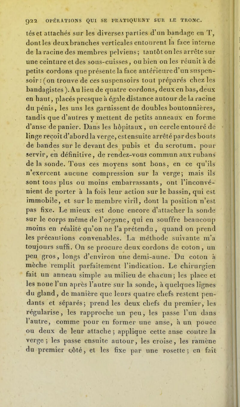 tés et attachés sur les diverses parties d’un bandage en T, dontles deuxbranehes verticales entourent la face interne de la racine des membres pelviens; tantôt on les arrête sur une ceinture et des sous-cuisses, ou bien on les réunit à de petits cordons que présente la face antérieured’un suspen- soir : (on trouve de ces suspensoirs tout préparés chez les bandagistes ). Au lieu de quatre cordons, deux en bas, deux en haut, placés presque à égale distance autour de la racine du pénis, les uns les garnissent de doubles boutonnières, tandis que d’autres y mettent de petits anneaux en forme d’anse de panier. Dans les hôpitaux , un cercle entouré de linge reçoit d’abordla verge, estensuite arrêté par desbouts de bandes sur le devant des pubis et du scrotum, pour servir, en définitive, de rendez-vous commun aux rubans de la sonde. Tous ces moyens sont bons, en ce qu’ils n’exercent aucune compression sur la verge; mais ils sont tous plus ou moins embarrassants, ont l’inconvé- nient de porter à la fois leur action sur le bassin, qui est immobile, et sur le membre viril, dont la position n’est pas fixe. Le mieux est donc encore d’attacher la sonde sur le corps même de l’organe, qui en souffre beaucoup moins en réalité qu’on ne l’a prétendu , quand on prend les précautions convenables. La méthode suivante m’a toujours suffi. On se procure deux cordons de coton , un peu gros, longs d’environ une demi-aune. Du coton à mèche remplit parfaitement l’indication. Le chirurgien fait un anneau simple au milieu de chacun; les place et les noue l’un après l’autre sur la sonde, à quelques lignes du gland, de manière que leurs quatre chefs restent pen- dants et séparés; prend les deux chefs du premier, les régularise, les rapproche un peu, les passe l’un dans l’autre, comme pour en former une anse, à un pouce ou deux de leur attache ; applique cette anse contre la verge; les passe ensuite autour, les croise, les ramène du premier côté, et les fixe par une rosette; en fait