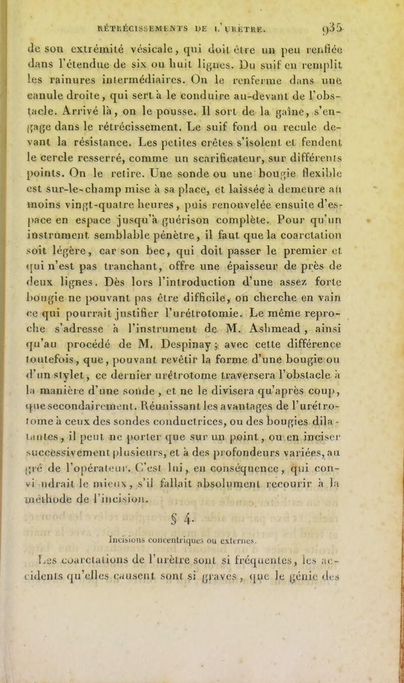 RÊTUéCISSEMtM’S UE I.’ VV.ETHK. <)3.r> (le sou extrémité vésicale, qui doit être un peu renflée dans l’étendue de six ou huit ligues. Du suif en remplit les rainures intermédiaires. On le renferme dans une canule droite, qui sert a le conduire au-devant de l'obs- tacle. Arrivé là, on le pousse. 11 sort de la gaine, s’en- gage dans le rétrécissement. Le suif fond ou recule de- vant la résistance. Les petites crêtes s’isolent, et fendent le cercle resserré, comme un scarificateur, sur différents points. On le retire. Une sonde ou une bougie flexible est sur-le-cbamp mise à sa place, et laissée à demeure au moins vingt-quatre heures, puis renouvelée ensuite d’es- pace en espace jusqu’à guérison complète. Pour qu’un instrument, semblable pénètre, il faut que la coarctation soit légère, car son bec, qui doit passer le premier et qui n’est pas tranchant, offre une épaisseur de près de deux lignes. Dès lors l’introduction d’une assez forte bougie ne pouvant pas être difficile, on cherche en vain ce qui pourrait justifier l’urétrotomie. Le même repro- che s’adresse à l’instrument de M. Ashmead , ainsi qu’au procédé de M. Despinay ; avec celte différence toutefois, que, pouvant revêtir la forme d’une bougie ou d’un stylet,, ce dernier urétrotome traversera l’obstacle à la manière d’une sonde , et ne le divisera qu’après coup, que secondairement. Réunissant les avantages de l’urétro- tome à ceux des sondes conductrices, ou des bougies dila - tantes, il peut ne porter que sur un point, ou en inciser successivement plusieurs, et à des profondeurs variées,au gré de l’opérateur. C’est lui, en conséquence, qui con- vi ndrait le mieux, s’il fallait absolument recourir à la méthode de l’incision. ; § 4- Incisions concentriques ou externes. Les coarctations de l’urètre sont si fréquentes, ies ac- cidents qu’elles causent sont si graves , que le génie des