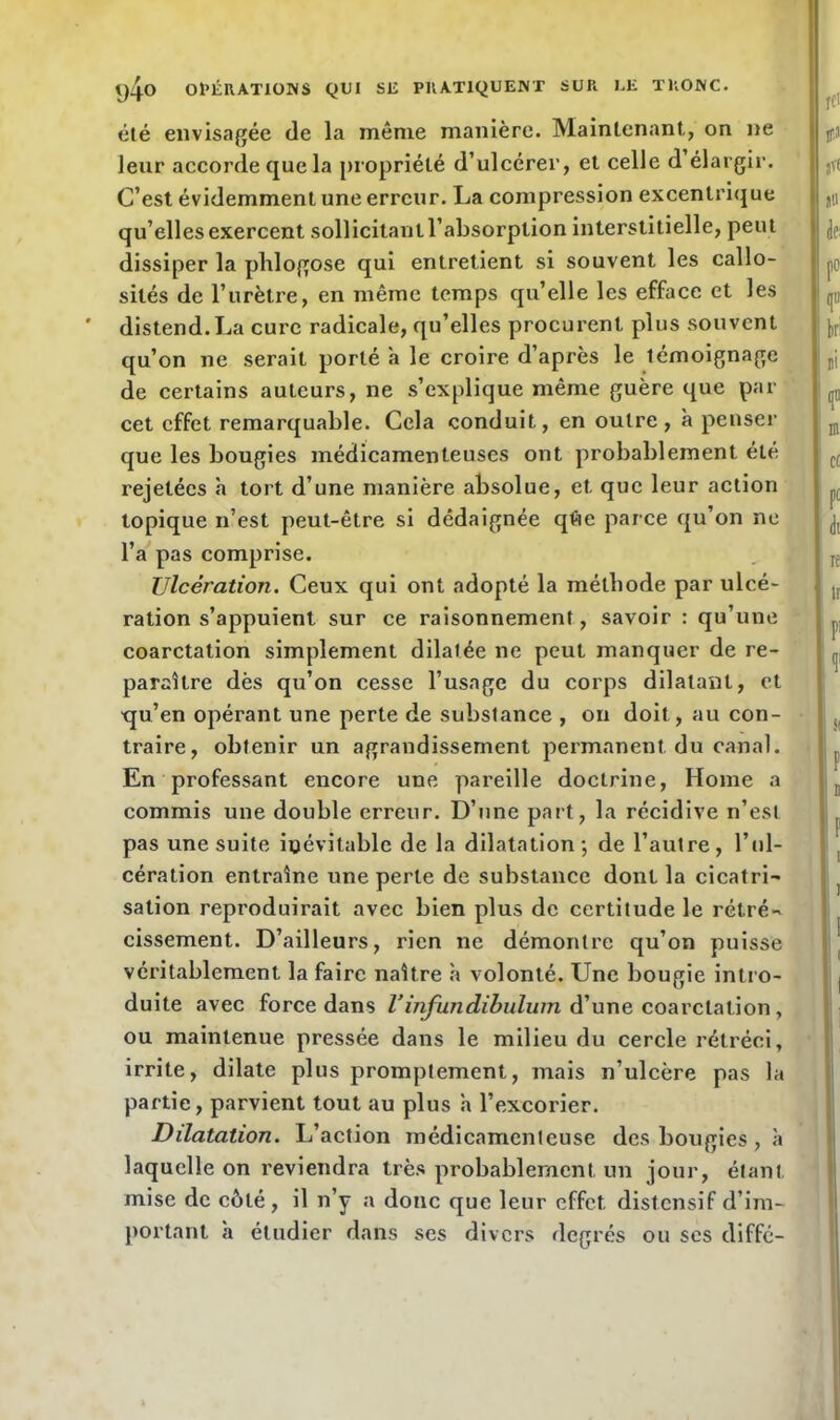 été envisagée de la même manière. Maintenant, on ne leur accorde que la propriété d’ulcérer, et celle d élargir. C’est évidemment une erreur. La compression excentrique qu’elles exercent sollicitant l’absorption interstitielle, peut dissiper la phlogose qui entretient si souvent les callo- sités de l’urètre, en même temps qu’elle les efface et les distend. La cure radicale, qu’elles procurent plus souvent qu’on ne serait porté a le croire d’après le témoignage de certains auteurs, ne s’explique même guère que par cet effet remarquable. Cela conduit, en outre, à penser que les bougies médicamenteuses ont probablement été rejetées h tort d’une manière absolue, et que leur action topique n’est peut-être si dédaignée qfte parce qu’on ne l’a pas comprise. Ulcération. Ceux qui ont adopté la méthode par ulcé- ration s’appuient sur ce raisonnement, savoir : qu’une coarctation simplement dilatée ne peut manquer de re- paraître dès qu’on cesse l’usage du corps dilatant, et ■qu’en opérant une perte de substance , on doit, au con- traire, obtenir un agrandissement permanent du canal. En professant encore une pareille doctrine, Home a commis une double erreur. D’une part, la récidive n’est pas une suite inévitable de la dilatation; de l’autre, l’ul- cération entraîne une perle de substance dont la cicatri- sation reproduirait avec bien plus de certitude le rétré- cissement. D’ailleurs, rien ne démontre qu’on puisse véritablement la faire naître à volonté. Une bougie intro- duite avec force dans Vinfundibulum d’une coarctation , ou maintenue pressée dans le milieu du cercle rétréci, irrite, dilate plus promptement, mais n’ulcère pas la partie, parvient tout au plus a l’excorier. Dilatation. L’action médicamenteuse des bougies , à laquelle on reviendra très probablement un jour, étant mise de côté, il n’y a donc que leur effet, distensif d’im- portant à étudier dans ses divers degrés ou ses diffé-