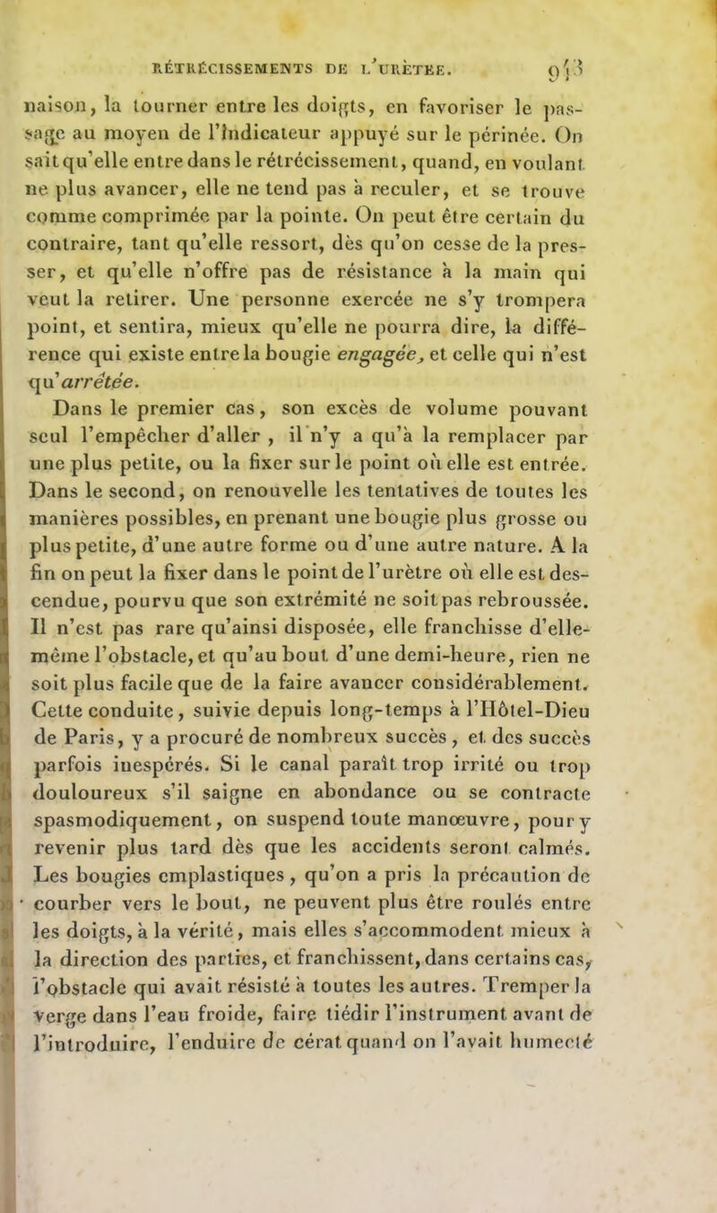 liaison, la tourner entre les doigts, en favoriser le pas- sade au moyen de l’Indicateur appuyé sur le périnée. On saitqu'elle entre dans le rétrécissement, quand, en voulant ne plus avancer, elle ne tend pas à reculer, et se trouve comme comprimée par la pointe. O11 peut être certain du contraire, tant qu’elle ressort, dès qu’on cesse de la pres- ser, et qu’elle n’offre pas de résistance a la main qui veut la retirer. Une personne exercée ne s’y trompera point, et sentira, mieux qu’elle ne pourra dire, la diffé- rence qui existe entre la bougie engagée•, et celle qui n’est qu 'arretée. Dans le premier cas, son excès de volume pouvant seul l’empêcher d’aller , il n’y a qu’a la remplacer par une plus petite, ou la fixer sur le point où elle est entrée. Dans le second, on renouvelle les tentatives de toutes les manières possibles, en prenant une bougie plus grosse ou plus petite, d’une autre forme ou d’une autre nature. A la fin on peut la fixer dans le point de l’urètre où elle est des- cendue, pourvu que son extrémité ne soit pas rebroussée. Il n’est pas rare qu’ainsi disposée, elle franchisse d’elle- même l’obstacle, et qu’au bout d’une demi-heure, rien ne soit plus facile que de la faire avancer considérablement. Cette conduite, suivie depuis long-temps à l’IIôtel-Dieu de Paris, y a procuré de nombreux succès , et des succès parfois iuespérés. Si le canal paraît trop irrité ou trop douloureux s’il saigne en abondance ou se contracte spasmodiquement, on suspend toute manœuvre, poury revenir plus lard dès que les accidents seront calmés. Les bougies emplastiques , qu’on a pris la précaution de n • courber vers le bout, ne peuvent plus être roulés entre les doigts, à la vérité, mais elles s’accommodent, mieux h la direction des parties, et franchissent, dans certains cas, l’obstacle qui avait résisté à toutes les autres. Tremper la Verge dans l’eau froide, faire tiédir l’instrument avant de l’introduire, l’enduire de cérat quand on l’avait humecté