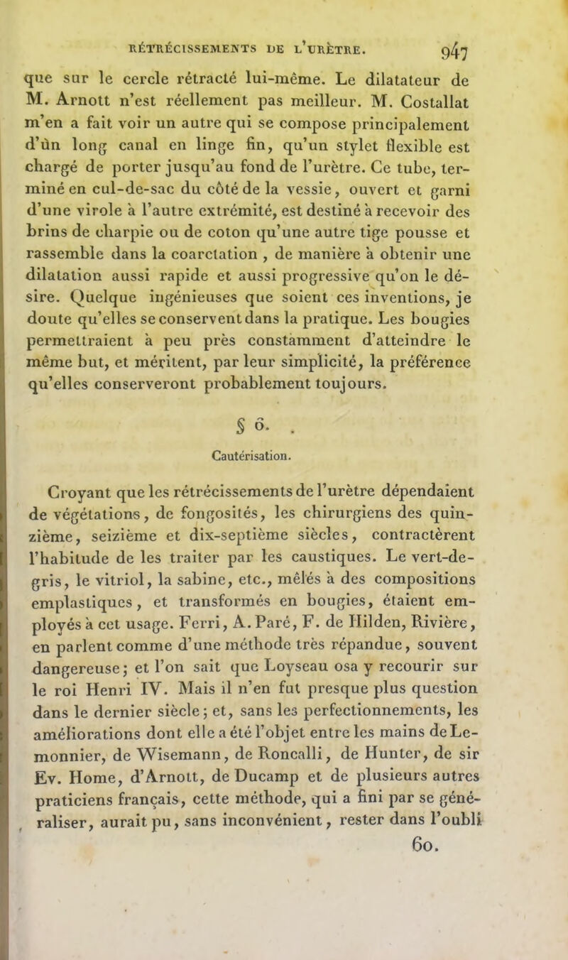 que sur le cercle rétracté lui-même. Le dilatateur de M. Arnott n’est réellement pas meilleur. M. Costallat m’en a fait voir un autre qui se compose principalement d’ùn long canal en linge fin, qu’un stylet flexible est chargé de porter jusqu’au fond de l’urètre. Ce tube, ter- miné en cul-de-sac du côté de la vessie, ouvert et garni d’une virole a l’autre extrémité, est destiné à recevoir des brins de cliarpie ou de coton qu’une autre tige pousse et rassemble dans la coarctation , de manière à obtenir une dilatation aussi rapide et aussi progressive qu’on le dé- sire. Quelque ingénieuses que soient ces inventions, je doute qu’elles se conservent dans la pratique. Les bougies permettraient h peu près constamment d’atteindre le même but, et méritent, par leur simplicité, la préférence qu’elles conserveront probablement toujours. § ô. , Cautérisation. Croyant que les rétrécissements de l’urètre dépendaient de végétations, de fongosités, les chirurgiens des quin- zième, seizième et dix-septième siècles, contractèrent l’habitude de les traiter par les caustiques. Le vert-de- gris, le vitriol, la Sabine, etc., mêlés a des compositions emplastiques, et transformés en bougies, étaient em- ployés à cet usage. Ferri, A. Paré, F. de Ililden, Rivière, en parlent comme d’une méthode très répandue, souvent dangereuse; et l’on sait que Loyseau osa y recourir sur le roi Henri IV. Mais il n’en fut presque plus question dans le dernier siècle; et, sans les perfectionnements, les améliorations dont elle a été l’objet entre les mains de Le- monnier, de Wisemann, de Roncalli, de Hunter, de sir Ev. Home, d’Arnott, de Ducamp et de plusieurs autres praticiens français, cette méthode, qui a fini par se géné- raliser, aurait pu, sans inconvénient, rester dans l’oubli 6o.