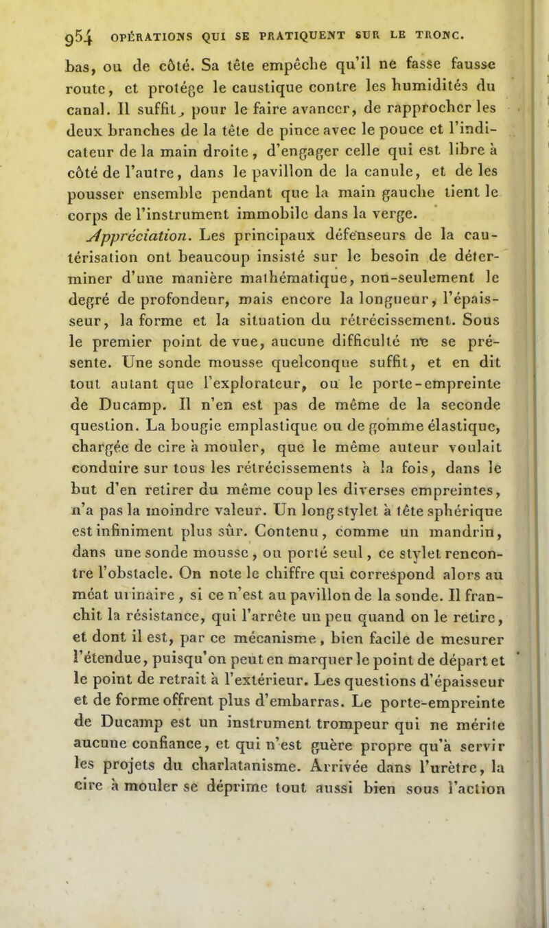 bas, ou de côté. Sa tête empêche qu’il ne fasse fausse route, et protège le caustique contre les humidités du canal. Il suffit,, pour le faire avancer, de rapprocher les deux branches de la tête de pince avec le pouce et l’indi- cateur delà main droite, d’engager celle qui est libre à côté de l’autre, dans le pavillon de la canule, et de les pousser ensemble pendant que la main gauche tient le corps de l’instrument immobile dans la verge. Appréciation. Les principaux défenseurs de la cau- térisation ont beaucoup insisté sur le besoin de déter- miner d’une manière malhématique, non-seulement le degré de profondeur, mais encore la longueur, l’épais- seur, la forme et la situation du rétrécissement. Sous le premier point de vue, aucune difficulté nu se pré- sente. Une sonde mousse quelconque suffit, et en dit tout autant que l’explorateur, ou le porte-empreinte de Ducnmp. Il n’en est pas de même de la seconde question. La bougie emplastique ou de gomme élastique, chargée de cire a mouler, que le même auteur voulait conduire sur tous les rétrécissements à la fois, dans le but d’en retirer du même couples diverses empreintes, n’a pas la moindre valeur. Un long stylet à tête sphérique est infiniment plus sûr. Contenu, comme un mandrin, dans une sonde mousse , ou porté seul, ce stylet rencon- tre l’obstacle. On note le chiffre qui correspond alors au méat urinaire , si ce n’est au pavillon de la sonde. Il fran- chit la résistance, qui l’arrête un peu quand on le retire, et dont il est, par ce mécanisme, bien facile de mesurer l’étendue, puisqu’on peut en marquer le point de départ et le point de retrait à l’extérieur. Les questions d’épaisseur et de forme offrent plus d’embarras. Le porte-empreinte de Ducamp est un instrument trompeur qui ne mérite aucune confiance, et qui n’est guère propre qu’à servir les projets du charlatanisme. Arrivée dans l’urètre, la cire à mouler se déprime tout aussi bien sous l’action