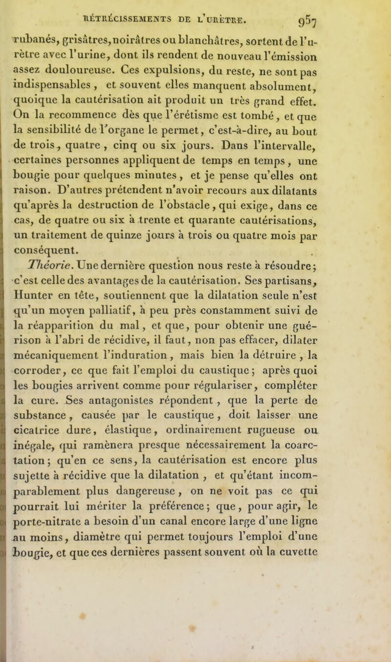 rubanés, grisâtres,noirâtres ou blanchâtres, sortent de l’u- rètre avec l’urine, dont ils rendent de nouveau l’émission assez douloureuse. Ces expulsions, du reste, ne sont pas indispensables , et souvent elles manquent absolument, quoique la cautérisation ait produit un très grand effet. On la recommence dès que l’érétisme est tombé, et que la sensibilité de l’organe le permet, c’est-à-dire, au bout de trois, quatre, cinq ou six jours. Dans l’intervalle, certaines personnes appliquent de temps en temps, une bougie pour quelques minutes, et je pense qu’elles ont raison. D’autres prétendent n’avoir recours aux dilatants qu’après la destruction de l’obstacle, qui exige, dans ce cas, de quatre ou six à trente et quarante cautérisations, un traitement de quinze jours à trois ou quatre mois par conséquent. Théorie. Une dernière question nous reste à résoudre; c’est celle des avantages de la cautérisation. Ses partisans, Hunter en tête, soutiennent que la dilatation seule n’est qu’un moyen palliatif, à peu près constamment suivi de la réapparition du mal, et que, pour obtenir une gué- rison à l’abri de récidive, il faut, non pas effacer, dilater mécaniquement l’induration, mais bien la détruire , la corroder, ce que fait l’emploi du caustique; après quoi les bougies arrivent comme pour régulariser, compléter la cure. Ses antagonistes répondent , que la perte de substance, causée par le caustique, doit laisser une cicatrice dure, élastique, ordinairement rugueuse ou inégale, qui ramènera presque nécessairement la coarc- tation; qu’en ce sens, la cautérisation est encore plus sujette à récidive que la dilatation , et qu’étant incom- parablement plus dangereuse, on ne voit pas ce qui pourrait lui mériter la préférence ; que, pour agir, le porte-nitrate a besoin d’un canal encore large d’une ligne au moins, diamètre qui permet toujours l’emploi d’une bougie, et que ces dernières passent souvent où la cuvette