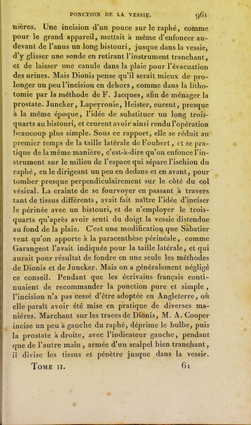 itères. Une incision d’un pouce surlcraphé, comme pour le grand appareil, mettait à même d’enfoncer au- devant de l’anus un long bistouri, jusque dans la vessie, d’y glisser une sonde en retirant l’instrument tranchant, et de laisser une canule dans la plaie pour l’évacuation des urines. Mais Dionis pense qu’il serait mieux de pro- longer un peu l'incision en dehors , comme dans la litho- I ' tomie par la méthode de F. Jacques, afin de ménager la prostate. Juncker, Lapeyrouie, Heister, eurent, presque à la même époque, l’idée de substituer un long trois- quarts au bistouri, et crurent avoir ainsi rendu l’opération beaucoup plus simple. Sous ce rapport, elle se réduit au premier temps de la taille latérale deFouberl, et se pra- tique de la même manière, c’est-a-dire qu’on enfonce l’in- strument sur le milieu de l’espace qui sépare l’ischion du raphé, eu le dirigeant un peu en dedans et en avant, pour tomber presque perpendiculairement sur le côté du col vésical. La crainte de se fourvoyer en passant à travers tant de tissus différents, avait fait naître l’idée d’inciser le périnée avec un bistouri, et de n’employer le trois- quarts qu’après avoir senti du doigt la vessie distendue au fond de la plaie. C’est une modification que Sabatier veut qu’on apporte à la paracenlhèse périnéale, comme Garangeot l’avait indiquée pour la taille latérale, et qui aurait pour résultat de fondre en une seule les méthodes de Dionis et de Juncker. Mais on a généralement négligé ce conseil. Pendant que les écrivains français conti- nuaient de recommander la ponction pure et simple , l’incision n’a pas cessé d’être adoptée en Angleterre, où elle paraît avoir été mise en pratique de diverses ma- nières. Marchant sur les traces de Dionis, M. A. Cooper i incise un peu à gauche du raphé, déprime le bulbe, puis la prostate adroite, avec l’indicateur gauche, pendant que de l’autre main , armée d’un scalpel bien tranchant, il divise les tissus et pénètre jusque dans la vessie. Tome ii. 61