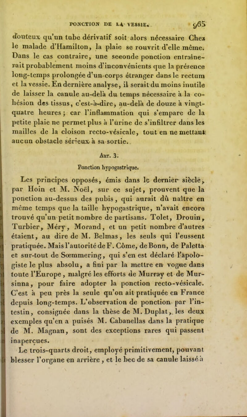 douteux qu’un tube dérivatif soit alors nécessaire Chez le malade d’Hamilton, la plaie se rouvrit d’elle même. Dans le cas contraire, une seconde ponction entraîne- rait probablement moins d’inconvénients que la présence long-temps prolongée d’un corps étranger dans le rectum et la vessie. En dernière analyse, il serait du moins inutile de laisser la canule au-delà du temps nécessaire à la co- hésion des tissus, c’est-à-dire, au-delà de douze à vingt- quatre heures ; car l’inflammation qui s’empare de la petite plaie ne permet plus à l’urine de s’infiltrer dans les mailles de la cloison recto-vésicale, tout en ne mettant aucun obstacle sérieux à sa sortie. Aht. 3. Ponction hypogastrique. Les principes opposés, émis dans le dernier sièclé, par Hoin et M. Noël, sur ce sujet, prouvent que la ponction au-dessus des pubis, qui aurait dû naître en même temps que la taille hypogastrique, n’avait encore trouvé qu’un petit nombre de partisans. Tolet, Drouin, Turbier, Méry, Morand, et un petit nombre d’autres étaient, au dire de M. Belmas, les seuls qui l’eussent pratiquée. Mais l’autorité de F. Côme, de Bonn, de Paletta et sur-tout de Sœmmering, qui s’en est déclaré l’àpolo- giste le plus absolu, a fini par la mettre en vogue dans toute l’Europe , malgré les efforts de Murray et de Mur- sinna, pour faire adopter la ponction recto-vésicale. C’est à peu près la seule qu’on ait pratiquée en France depuis long-temps. L’observation de ponction par l’in- testin, consignée dans la thèse de M. Duplat,, les deux exemples qu’en a puisés M. Cabanellas dans la pratique de M. Magnan, sont des exceptions rares qui passent inaperçues. Le trois-quarts droit, employé primitivement, pouvant blesser l’organe en arrière , et le bec de sa canule laissé a