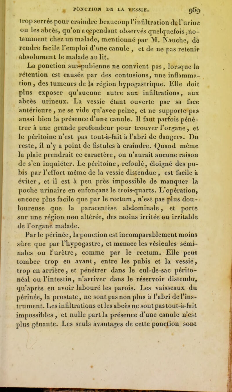 \ trop serrés pour craindre beaucoup l’infiltration de l’urine ou les abcès, qu’on a cependant observés quelquefois,no- tamment chez un malade, mentionné par M. Nauche, de rendre facile l’emploi d’une canule , et de ne pas retenir absolument le malade au lit. La ponction sus-pubienne ne convient pas, lorsque la rétention est causée par des contusions, une inflamma- tion, des tumeurs de la région hypogastrique. Elle doit plus exposer qu’aucune autre aux infiltrations, aux abcès urineux. La vessie étant ouverte par sa face antérieure , ne se vide qu’avec peine, et ne supporte pas aussi bien la présence d’une canule. Il faut parfois péné- trer à une grande profondeur pour trouver l’organe, et le péritoine n’est pas tout-à-fait à l’abri de dangers. Du reste, il n’y a point de fistules à craindre. Quand même la plaie prendrait ce caractère, on n’aurait aucune raison de s’en inquiéter. Le péritoine, refoulé, éloigné des pu- bis par l’effort même de la vessie distendue , est facile à éviter, et il est à peu près impossible de manquer la poche urinaire en enfonçant le trois-quarts. L’opération, encore plus facile que par le rectum, n’est pas plus dou- loureuse que la paracentèse abdominale, et porte sur une région non altérée, des moius irritée ou irritable de l’organe malade. Parle périnée, la ponction est incomparablement moin3 sûre que par l’hypogastre, et menace les vésicules sémi- nales ou l’urètre, comme par le rectum. Elle peut tomber trop eu avant, entre les pubis et la vessie, trop en arrière, et pénétrer dans le cul-de-sac périto- néal ou l’intestin, n’arriver dans le réservoir distendu, qu’après en avoir labouré les parois. Les vaisseaux du périnée, la prostate, ne sont pas non plus à l’abri de l’ins- trument. Les infiltrations etles abcès ne sont pas tout-à-fait impossibles , et nulle part la présence d’une canule n’est plus gênante. Les seuls avantages de cette ponction sont