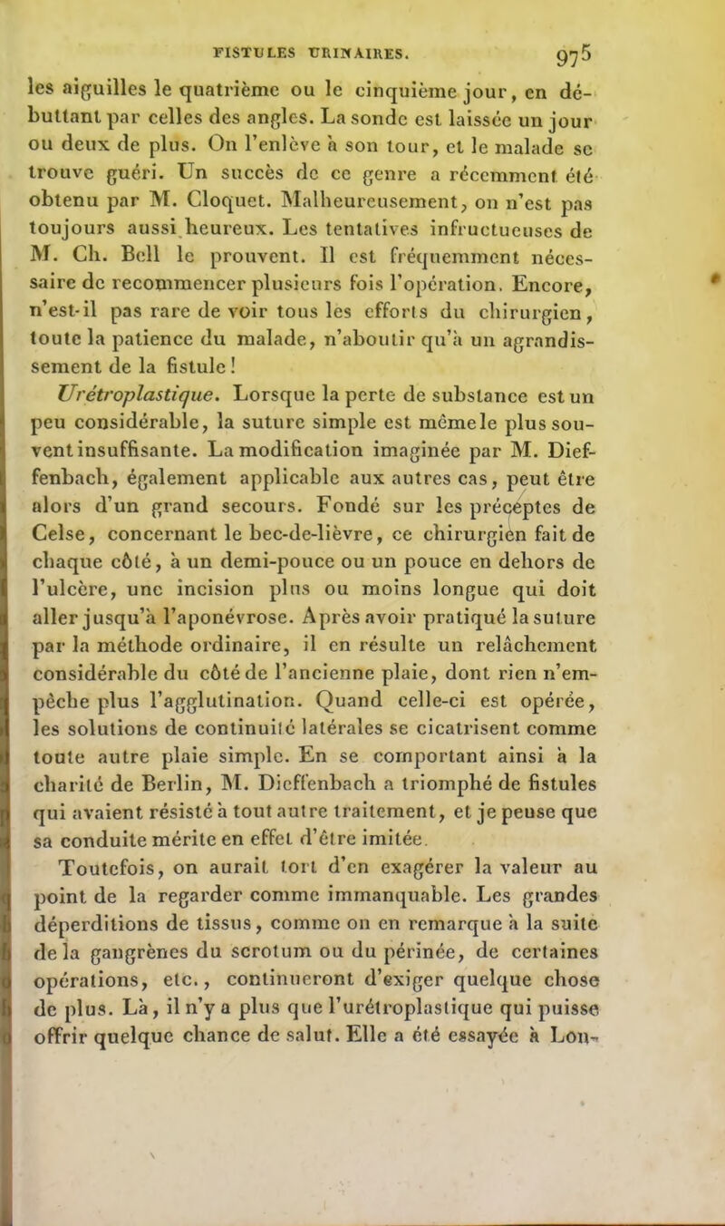 les aiguilles le quatrième ou le cinquième jour, en dé- buttant par celles des angles. La sonde est laissée un jour ou deux de plus. On l’enlève h son tour, et le malade sc trouve guéri. Un succès de ce genre a récemment été obtenu par M. Cloquet. Malheureusement, on n’est pas toujours aussi heureux. Les tentatives infructueuses de M. Ch. Bell le prouvent. Il est fréquemment néces- saire de recommencer plusieurs fois l’opération. Encore, n’est-il pas rare de voir tous les efforts du chirurgien, toute la patience du malade, n’aboutir qu’à un agrandis- sement de la fistule ! Urétroplastique. Lorsque la perte de substance est un peu considérable, la suture simple est mêmele plus sou- vent insuffisante. La modification imaginée par M. Dief- fenbach, également applicable aux autres cas, peut être alors d’un grand secours. Fondé sur les préceptes de Celse, concernant le bec-de-lièvre, ce chirurgien fait de chaque côté, à un demi-pouce ou un pouce en dehors de l’ulcère, une incision plus ou moins longue qui doit aller jusqu’à l’aponévrose. Après avoir pratiqué la suture par la méthode ordinaire, il en résulte un relâchement considérable du côté de l’ancienne plaie, dont rien n’em- pêche plus l’agglutination. Quand celle-ci est opérée, les solutions de continuité latérales se cicatrisent comme toute autre plaie simple. En se comportant ainsi à la charité de Berlin, M. Dicffcnbach a triomphé de fistules qui avaient résisté à tout autre traitement, et je peuse que sa conduite mérite en effet d’être imitée. Toutefois, on aurait tort d’en exagérer la valeur au point de la regarder comme immanquable. Les grandes déperditions de tissus, comme on en remarque à la suite delà gangrènes du scrotum ou du périnée, de certaines opérations, etc., continueront d’exiger quelque chose de plus. Là, il n’y a plus que l’urétroplastique qui puisse offrir quelque chance de salut. Elle a été essayée à Lon-