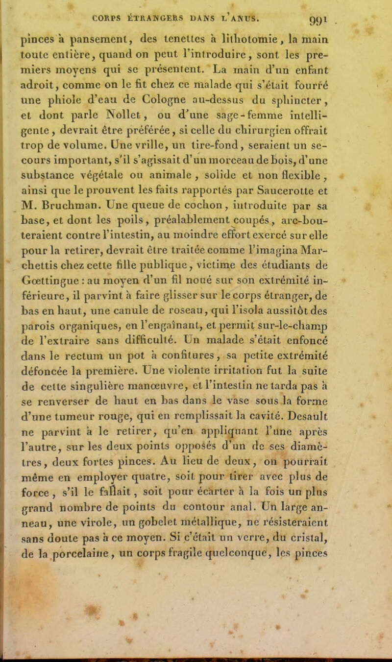 CORPS ÉTRANGERS DANS I.’aNUS. pinces a pansement, des teneltes a lithotomie, la main toute entière, quand on peut l’introduire, sont les pre- miers moyens qui se présentent. La main d’un enfant adroit, comme on le fit chez ce malade qui s’était fourré une phiole d’eau de Cologne au-dessus du sphincter, et dont parle Nollet, ou d’une sage-femme intelli- gente , devrait être préférée, si celle du chirurgien offrait trop de volume. Une vrille, un tire-fond, seraient un se- cours important, s'il s’agissait d’un morceau de bois, d’une substance végétale ou animale , solide et non flexible , ainsi que le prouvent les faits rapportés par Saucerotte et M. Bruchman. Une queue de cochon, introduite par sa base, et dont les poils, préalablement coupés, arc-bou- teraient contre l’intestin, au moindre effort exercé sur elle pour la retirer, devrait être traitée comme l’imagina Mar- cliettis chez cette fille publique, victime des étudiants de Goettingue : au moyen d’un fil noué sur son extrémité in- férieure, il parvint à faire glisser sur le corps étranger, de bas en haut, une canule de roseau, qui l’isola aussitôt des parois organiques, en l’engainant, et permit sur-le-champ de l’extraire sans difficulté. Un malade s’était enfoncé dans le rectum un pot h confitures, sa petite extrémité défoncée la première. Une violente irritation fut la suite de cette singulière manœuvre, et l’intestin ne tarda pas h se renverser de haut en bas dans le vase sous la forme d’une tumeur rouge, qui en remplissait la cavité. Desault ne parvint a le retirer, qu’en appliquant l’une après l’autre, sur les deux points opposés d’un de scs diamè- tres, deux fortes pinces. Au lieu de deux, on pourrait même en employer quatre, soit pour tirer avec plus de force , s’il le fallait, soit pour écarter à la fois un plus grand nombre de points du contour anal. Un large an- neau, une virole, un gobelet métallique, ne résisteraient, sans doute pas h ce moyen. Si c’était un verre, du cristal, de la porcelaine, un corps fragile quelconque, les pinces