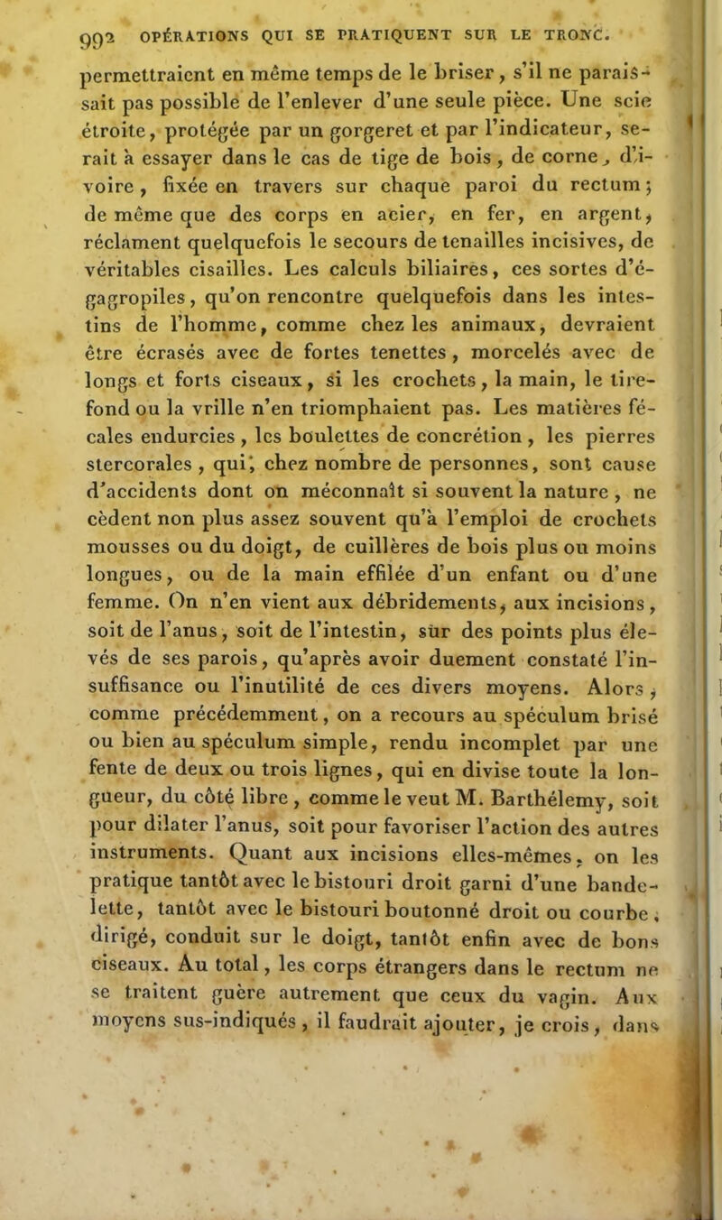 permettraient en même temps de le briser, s’il ne parais- sait pas possible de l’enlever d’une seule pièce. Une scie étroite, protégée par un gorgeret et par l’indicateur, se- rait à essayer dans le cas de tige de bois, de corne ^ d’,i- voire , fixée en travers sur chaque paroi du rectum ; de même que des corps en acier, en fer, en argent, réclament quelquefois le secours de tenailles incisives, de véritables cisailles. Les calculs biliaires, ces sortes d’é- gagropiles, qu’on rencontre quelquefois dans les intes- tins de l’homme, comme chez les animaux, devraient être écrasés avec de fortes tenettes , morcelés avec de longs et forts ciseaux, si les crochets, la main, le tire- fond ou la vrille n’en triomphaient pas. Les matières fé- cales endurcies , les boulettes de concrétion , les pierres stercorales , qui', chez nombre de personnes, sont cause d'accidents dont on méconnaît si souvent la nature , ne cèdent non plus assez souvent qu’à l’emploi de crochets mousses ou du doigt, de cuillères de bois plus ou moins longues, ou de la main effilée d’un enfant ou d’une femme. On n’en vient aux débridements, aux incisions, soit de l’anus, soit de l’intestin, sür des points plus éle- vés de ses parois, qu’après avoir duement constaté l’in- suffisance ou l’inutilité de ces divers moyens. Alors , comme précédemment, on a recours au spéculum brisé ou bien au spéculum simple, rendu incomplet par une fente de deux ou trois lignes, qui en divise toute la lon- gueur, du côté libre, comme le veut M. Barthélemy, soit pour dilater l’anus, soit pour favoriser l’action des autres instruments. Quant aux incisions elles-mêmes, on les pratique tantôt avec le bistouri droit garni d’une bande- lette, tantôt avec le bistouri boutonné droit ou courbe, dirigé, conduit sur le doigt, tantôt enfin avec de bons ciseaux. Au total, les corps étrangers dans le rectum ne se traitent guère autrement que ceux du vagin. Aux moyens sus-indiqués , il faudrait ajouter, je crois, dans