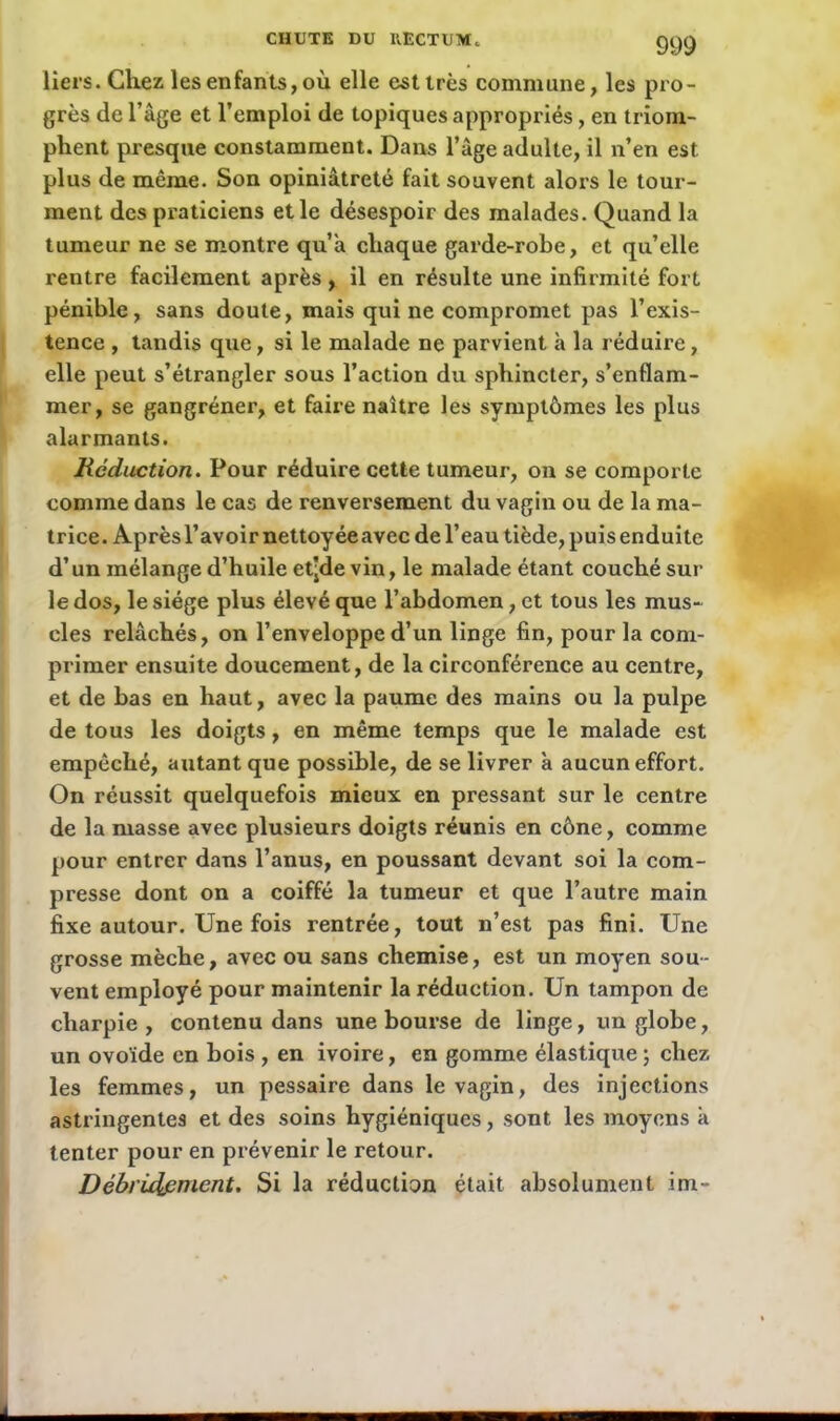 liers. Chez les enfants, où elle est très commune, les pro- grès de l’âge et l’emploi de topiques appropriés, en triom- phent presque constamment. Dans l’âge adulte, il n’en est plus de même. Son opiniâtreté fait souvent alors le tour- ment des praticiens et le désespoir des malades. Quand la tumeur ne se montre qu’à chaque garde-robe, et qu’elle rentre facilement après, il en résulte une infirmité fort pénible, sans doute, mais qui ne compromet pas l’exis- tence , tandis que, si le malade ne parvient à la réduire, elle peut s’étrangler sous l’action du sphincter, s’enflam- mer, se gangréner, et faire naître les symptômes les plus alarmants. Réduction. Pour réduire cette tumeur, on se comporte comme dans le cas de renversement du vagin ou de la ma- trice. Aprèsl’avoirnettoyéeavec de l’eau tiède, puis enduite d’un mélange d’huile etjde vin, le malade étant couché sur le dos, le siège plus élevé que l’abdomen, et tous les mus- cles relâchés, on l’enveloppe d’un linge fin, pour la com- primer ensuite doucement, de la circonférence au centre, et de bas en haut, avec la paume des mains ou la pulpe de tous les doigts, en même temps que le malade est empêché, autant que possible, de se livrer à aucun effort. On réussit quelquefois mieux en pressant sur le centre de la masse avec plusieurs doigts réunis en cône, comme pour entrer dans l’anus, en poussant devant soi la com- presse dont on a coiffé la tumeur et que l’autre main fixe autour. Une fois rentrée, tout n’est pas fini. Une grosse mèche, avec ou sans chemise, est un moyen sou- vent employé pour maintenir la réduction. Un tampon de charpie, contenu dans une bourse de linge, un globe, un ovoïde en bois , en ivoire, en gomme élastique; chez les femmes, un pessaire dans le vagin, des injections astringentes et des soins hygiéniques, sont les moyens à tenter pour en prévenir le retour. Débridpment. Si la réduction était absolument im-