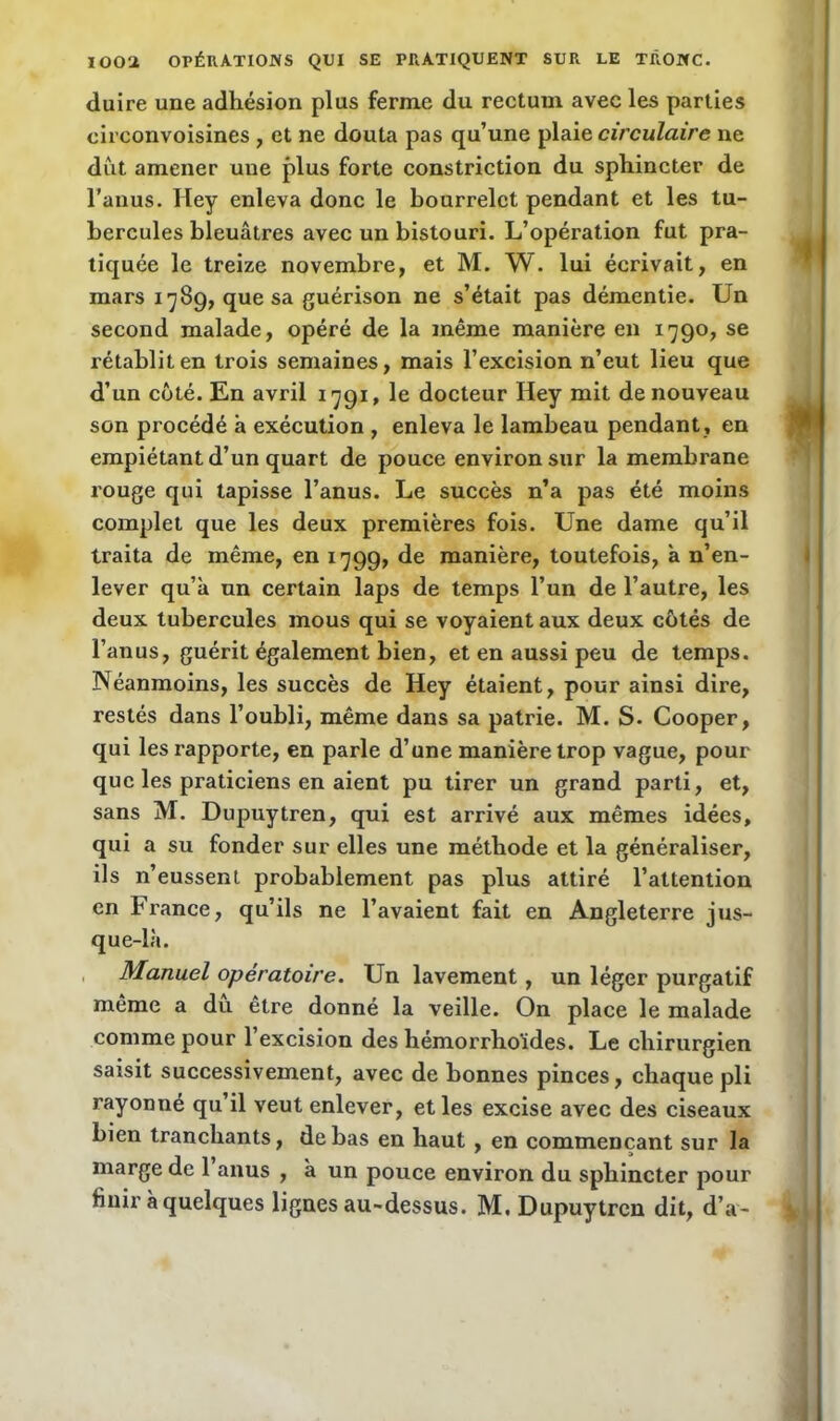 duire une adhésion plus ferme du rectum avec les parties circonvoisines , et ne douta pas qu’une plaie circulaire ne dût amener une plus forte constriction du sphincter de l’anus. Iley enleva donc le bourrelet pendant et les tu- bercules bleuâtres avec un bistouri. L’opération fut pra- tiquée le treize novembre, et M. W. lui écrivait, en mars 1789, que sa guérison ne s’était pas démentie. Un second malade, opéré de la même manière en 1790, se rétablit en trois semaines, mais l’excision n’eut lieu que d’un côté. En avril 1791, le docteur Hey mit de nouveau son procédé a exécution , enleva le lambeau pendant, en empiétant d’un quart de pouce environ sur la membrane rouge qui tapisse l’anus. Le succès n’a pas été moins complet que les deux premières fois. Une dame qu’il traita de même, en 1799, de manière, toutefois, à n’en- lever qu’à un certain laps de temps l’un de l’autre, les deux tubercules mous qui se voyaient aux deux côtés de l’anus, guérit également bien, et en aussi peu de temps. Néanmoins, les succès de Hey étaient, pour ainsi dire, restés dans l’oubli, même dans sa patrie. M. S. Cooper, qui les rapporte, en parle d’une manière trop vague, pour que les praticiens en aient pu tirer un grand parti, et, sans M. Dupuytren, qui est arrivé aux mêmes idées, qui a su fonder sur elles une méthode et la généraliser, ils n’eussent probablement pas plus attiré l’attention en France, qu’ils ne l’avaient fait en Angleterre jus- que-là. Manuel opératoire. Un lavement, un léger purgatif même a du être donné la veille. On place le malade comme pour l’excision des liémorrhoides. Le chirurgien saisit successivement, avec de bonnes pinces, chaque pli rayonné qu’il veut enlever, et les excise avec des ciseaux bien tranchants, de bas en haut, en commençant sur la marge de 1 anus , à un pouce environ du sphincter pour finir à quelques lignes au-dessus. M. Dupuytren dit, d’a-