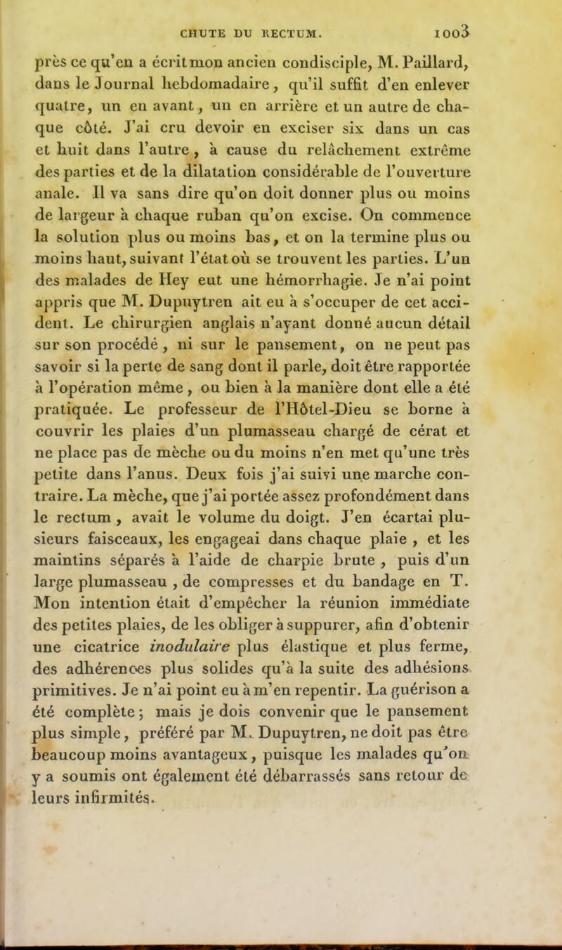 près ce qu’en a écritmon ancien condisciple, M. Paillard, dans le Journal hebdomadaire, qu’il suffit d’en enlever quatre, un en avant, un en arrière et un autre de cha- que côté. J’ai cru devoir en exciser six dans un cas et huit dans l’autre , a cause du relâchement extrême des parties et de la dilatation considérable de l’ouverture anale. Il va sans dire qu’on doit donner plus ou moins de largeur à chaque ruban qu’on excise. On commence la solution plus ou moins bas, et on la termine plus ou moins haut, suivant l’état où se trouvent les parties. L’un des malades de Iiey eut une hémorrhagie. Je n’ai point appris que M. Dupuytren ait eu à s’occuper de cet acci- dent. Le chirurgien anglais n’ayant donné aucun détail sur son procédé , ni sur le pansement, on ne peut pas savoir si la perte de sang dont il parle, doit être rapportée à l’opération même , ou bien à la manière dont elle a été pratiquée. Le professeur de l’Hôtel-Dieu se borne à couvrir les plaies d’un plumasseau chargé de cérat et ne place pas de mèche ou du moins n’en met qu’une très petite dans l’anus. Deux fois j’ai suivi une marche con- traire. La mèche, que j’ai portée assez profondément dans le rectum , avait le volume du doigt. J’en écartai plu- sieurs faisceaux, les engageai dans chaque plaie , et les maintins séparés à l’aide de charpie brute , puis d’un large plumasseau , de compresses et du bandage en T. Mon intention était d’empêcher la réunion immédiate des petites plaies, de les obliger à suppurer, afin d’obtenir une cicatrice modulaire plus élastique et plus ferme, des adhérences plus solides qu’à la suite des adhésions primitives. Je n’ai point eu à m’en repentir. La guérison a été complète; mais je dois convenir que le pansement plus simple, préféré par M. Dupuytren, ne doit pas être beaucoup moins avantageux , puisque les malades qu’on y a soumis ont également été débarrassés sans retour de leurs infirmités.