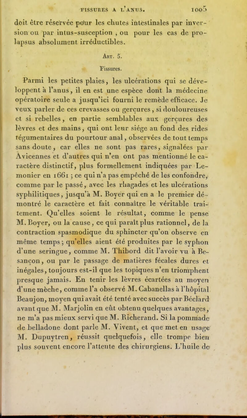 doit être réservée po'ur les chutes intestinales par inver- sion ou par intus-susception , ou pour les cas de pro- lapsus absolument irréductibles. Art. 5. Fissures. Parmi les petites plaies, les ulcérations qui se déve- loppent à l’anus, il en est une espèce dont la médecine opératoire seule a jusqu’ici fourni le remède efficace. Je veux, parler de ces crevasses ou gerçures , si douloureuses et. si rebelles, en partie semblables aux gerçures des lèvres et des mains, qui ont leur siège au fond des rides tégumentaires du pourtour anal, observées de tout temps sans doute, car elles ne sont pas rares, signalées par Avicennes et d’autres qui n’en ont pas mentionné le ca- ractère distinctif, plus formellement indiquées par Le- monier en 1661 ; ce qui n’a pas empêché de les confondre, comme par le passé, avec les rliagades et les ulcérations syphilitiques, jusqu’à M. Boyer qui en a le premier dé- montré le caractère et fait connaître le véritable trai- tement. Qu’elles soient le résultat, comme le pense M. Boyer, ou la cause, ce qui paraît plus rationnel, de la contraction spasmodique du sphincter qu’on observe en même temps ; qu’elles aient été produites par le syphon d’une seringue, comme M. Thibord dit l’avoir vu à Be- sançon , ou par le passage de matières fécales dures et inégales, toujours est-il que les topiques n’en triomphent, presque jamais. En tenir les lèvres écartées au moyen d’une mèche, comme l’a observé M. Cabanellas à l’hôpital Beaujon, moyen qui avait été tenté avec succès par Béclard avant que M. Marjolin en eût obtenu quelques avantages, ne m’a pas mieux servi que M. Richerand. Si la pommade de belladone dont parle M. Vivent, et que met en usage M. Dupuytren, réussit quelquefois, elle trompe bien plus souvent encore l’attente des chirurgiens. L’huile de