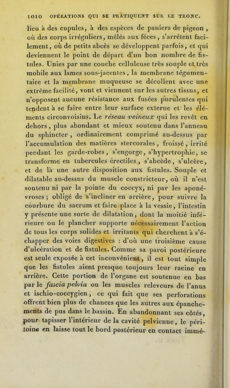 lieu a des cupules, à des espèces de paniers de pigeon 7 où des corps irréguliers, mêlés aux fèces, s’arrêtent faci- lement, où de petits abcès se développent parfois, et qui deviennent le point de départ d’un bon nombre de fis- tules. Unies par une couclie celluleuse très souple etlrès mobile aux lames sous-jacentes, la membrane tégnmen- taire et la membrane muqueuse se décollent avec une extrême facilité, vont et viennent sur les autres tissus, et n’opposent aucune résistance aux fusées purulentes qui tendent a se faire entre leur surface externe et les élé- ments circonvoisins. Le réseau veineux qui les revêt en dehors , plus abondant et mieux soutenu dans l’anneau du sphincter , ordinairement comprimé au-dessus par l’accumulation des matières stercorales , froissé , irrité pendant les garde-robes, s’engorge, s’hypertropliie, se transforme en tubercules érectiles , s’abcède, s’ulcère, et de là une autre disposition aux fistules. Souple et dilatable au-dessus du muscle constricteur, où il n’est soutenu ni par la pointe du coccyx, ni par les aponé- vroses ; obligé de s’incliner en arrière, pour suivre la courbure du sacrum et faire place à la vessie, l’intestin y présente une sorte de dilatation, dont la moitié infé- rieure ou le plancher supporte nécessairement l’action de tous les corps solides et irritants qui cherchent à s’é- chapper des voies digestives : d’où une troisième cause d’ulcération et de fistules. Comme sa paroi postérieure est seule exposée à cet inconvénient, il est tout simple que les fistules aient presque toujours leur racine en arrière. Cette portion de l’organe est soutenue en bas par le fascia pelvia ou les muscles releveurs de l’anus et ischio-coccygien, ce qui fait que ses perforations offrent bien plus de chances que les autres aux épanche- ments de pus dans le bassin. En abandonnant ses côtés, pour tapisser l’intérieur de la cavité pelvienne, le péri- toine en laisse tout le bord postérieur en contact imraé-