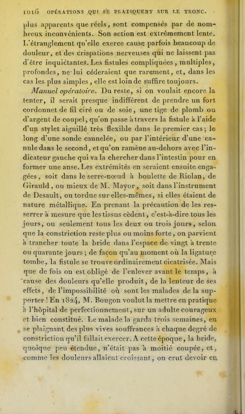 plus apparents que réels, sont compensés par de nom- breux inconvénients. Son action est extrêmement lente. L’étranglement qu’elle exerce cause parfois beaucoup de douleur, et des crispations nerveuses qui ne laissent pas d'être inquiétantes. Les fistules compliquées, multiples, profondes, nelui céderaient que rarement, et, dans les cas les plus simples , elle est loin de suffire toujours. Manuel opératoire. Du reste, si on voulait encore la tenter, il serait presque indifférent de prendre un fort, cordonnet de fil ciré ou de soie, une tige de plomb ou d’argent de coupcl, qu’on passe à travers la fistule à l’aide d’un stylet aiguillé très flexible dans le premier cas; le long d’une sonde cannelée, ou par l’intérieur d’une ca- nule dans le second, et qu’on ramène au-deliors avec l’in- dicateur gauebe qui va la chercher dans l’intestin pour en former une anse. Les extrémités en seraient ensuite enga- gées , soit dans le serre-nœud à boulette de Riolan, de Girauld , ou mieux de M. Mayor, soit dans l’instrument de Desault, ou tordue sur elles-mêmes, si elles étaient de nature métallique. En prenant la précaution de les res- serrer à mesure que les tissus cèdent, c’est-à-dire tous les jours, ou seulement tous les deux ou trois jours, selon que la constriction reste plus ou moins forte, on parvient à trancher toute la bride dans l’espace de vingt à trente ou quarante jours ; de façon qu’au moment où la ligature tombe, la fistule se trouve ordinairement cicatrisée. Mais que de fois on est obligé de l’enlever avant le temps, à ‘cause des douleurs qu’elle produit, de la lenteur de ses effets, de l’impossibilité où sont les malades de la sup- porter ! En i3a4, M. Bougon voulut la mettre en pratique à l’hôpital de perfectionnement, sur un adulte courageux et bien constitué. Le malade la garda trois semaines, en se plaignant des plus vives souffrances à chaque degré de constriction qu’il fallait exercer. A cette époque, la bride, quoique peu étendue, n’était pas à moitié coupée, et, comme les douleurs allaient croissant, on crut devoir en