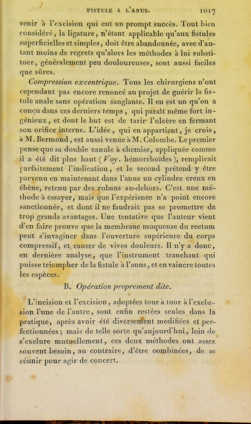 venir à l’excision qui eut un prompt succès. Tout bien considéré, la ligature, n’étant applicable qu’aux fistules superficielles et simples, doit être abandonnée, avec d’au- tant moins de regrets qu’alors les méthodes à lui substi- tuer, généralement peu douloureuses, sont aussi faciles que sures. Compression excentrique. Tous les chirurgiens n’ont cependant pas encore renoncé au projet de guéi'ir la fis- tule anale sans opération sanglante. 11 en est un qu’on a conçu dans ces derniers temps , qui paraît même fort in- génieux , et dont le but est de tarir l’ulcère en fermant son orifice interne. L’idée , qui eu appartient, je crois , àM.Bermond, est aussi venue à M. Colombe. Le premier pense que sa double canule a chemise, appliquée comme il a été dit plus haut(/;/qy. hémorrlioïdes ), remplirait parfaitement l’indication, et le second prétend y être parvenu en maintenant dans l’anus un cylindre creux en ébène, retenu par des rubans au-dehors. C’est une mé- thode à essayer, mais que l’expérience n’a point encore sanctionnée, et dont il ne faudrait pas se promettre de trop grands avantages. Une tentative que l’auteur vient d’en faire prouve que la membrane muqueuse du rectum peut s’invaginer dans l’ouverture supérieure du corps compressif, et causer de vives douleurs. Il n’y a donc, en dernière analyse, que l’instrument tranchant qui puisse triompher de la fistule a l’anus, et en vaincre toutes les espèces. B. Opération proprement dite. • L’incision et l’excision, adoptées tour à (our à l’exclu- sion l’une de l’autre, sont enfin restées seules dans la pratique, après avoir été diversement modifiées et per- fectionnées ; mais de telle sorte qu’aujourd’hui, loin de s’exclure mutuellement, ces deux méthodes ont assez, souvent besoin, au contraire, d’être combinées, de sc réunir pour agir de concert.