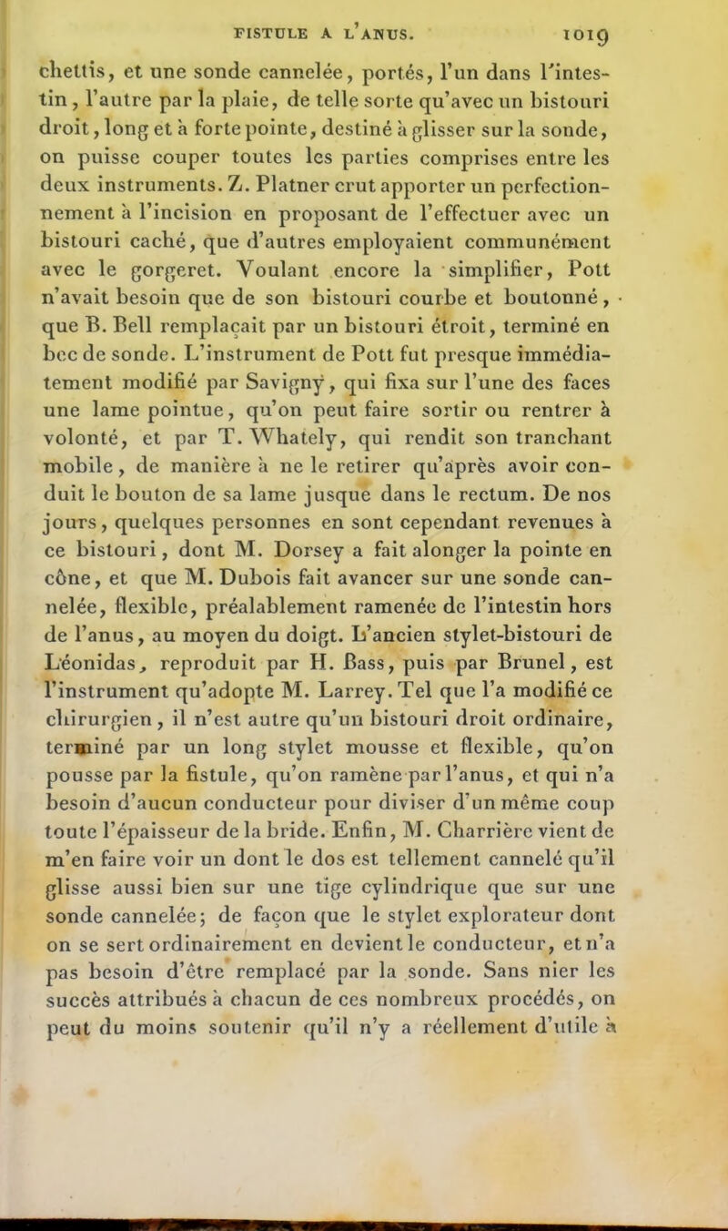 lol9 chettis, et une sonde cannelée, portés, l’un dans l'intes- tin , l’autre par la plaie, de telle sorte qu’avec un bistouri droit, long et à forte pointe, destiné à glisser sur la sonde, on puisse couper toutes les parties comprises entre les deux instruments. Z. Platner crut apporter un perfection- nement à l’incision en proposant de l’effectuer avec un bistouri caché, que d’autres employaient communément avec le gorgeret. Voulant encore la simplifier, Pott n’avait besoin que de son bistouri courbe et boutonné, • que B. Bell remplaçait par un bistouri étroit, terminé en bec de sonde. L’instrument de Pott fut presque immédia- tement modifié par Savignÿ, qui fixa sur l’une des faces une lame pointue, qu’on peut faire sortir ou rentrera volonté, et par T. Whately, qui rendit son tranchant mobile, de manière à ne le retirer qu’après avoir con- duit le bouton de sa lame jusque dans le rectum. De nos jours, quelques personnes en sont cependant revenues à ce bistouri, dont M. Dorsey a fait alonger la pointe en cône, et que M. Dubois fait avancer sur une sonde can- nelée, flexible, préalablement ramenée de l’intestin hors de l’anus, au moyen du doigt. L’ancien stylet-bistouri de Léonidas, reproduit par H. Bass, puis par Brunei, est l’instrument qu’adopte M. Larrey. Tel que l’a modifié ce chirurgien, il n’est autre qu’un bistouri droit ordinaire, terminé par un long stylet mousse et flexible, qu’on pousse par la fistule, qu’on ramène par l’anus, et qui n’a besoin d’aucun conducteur pour diviser d'un même coup toute l’épaisseur de la bride. Enfin, M. Charrière vient de m’en faire voir un dont le dos est tellement cannelé qu’il glisse aussi bien sur une tige cylindrique que sur une sonde cannelée; de façon que le stylet explorateur dont on se sert ordinairement en devient le conducteur, et n’a pas besoin d’être remplacé par la sonde. Sans nier les succès attribués h chacun de ces nombreux procédés, on peut du moins soutenir qu’il n’y a réellement d’ulile à