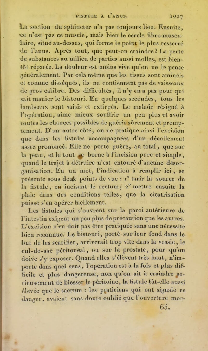 FISTULE A l’a K ÜS. 102J L.T section du sphincter n’a pas toujours lieu. Ensuite, uc n’est pas ce muscle, mais bien le cercle fibro-muscu- laire, situé au-dessus, qui forme le point le plus resserré de l’anus. Après tout, que peut-on craindre ? La perte de substances au milieu de parties aussi molles, est bien- tôt réparée. La douleur est moins vive qu’on ne le pense généralement. Par cela même que les tissus sont amincis et comme disséqués, ils ne contiennent pas de vaisseaux de gros calibre. Des difficultés, il n'y en a pas pour qui sait manier le bistouri. En quelques secondes, tous les lambeaux sont saisis et extirpés. Le malade résigné à l’opération, aime mieux souffrir un peu plus et avoir toutes les chances possibles de guérir sûrement et promp- tement. D’un autre coté, on ne pratique ainsi l’excision que dans les fistules accompagnées d’un décollement, assez prononcé. Elle ne porte guère, au total, que sur la peau, et le tout |p borne a l’incision pure et simple, quand le trajet à détruire n’est entouré d’aucune désor- ganisation. En un mot, l’indication à remplir ici , se présente sous dei^c points de vue : i° tarir la source de la fistule, en incisant le rectum; 2° mettre ensuite la plaie dans des conditions telles, que la cicatrisation puisse s’en opérer facilement. Les fistules qui s’ouvrent sur la paroi antérieure de l’intestin exigent un peu plus de précaution que les autres. L’excision n’en doit pas être pratiquée sans une nécessité bien reconnue. Le bistouri, porté sur leur fond dans le but de les scarifier, arriverait trop vite dans la vessie, le eul-de-sac péritonéal, ou sur la prostate, pour qu’on doive s’y exposer. Quand elles s’élèvent très haut, n’im- porte dans quel sens, l’opération est à la fois et plus dif- ficile et plus dangereuse, non qu’on ait a craindre sé- rieusement de blesser le péritoine, la fistule fût-elle aussi élevée que le sacrum : les praticiens qui ont signalé ce danger, avaient sans doute oublié que l’ouverture mor- 65.