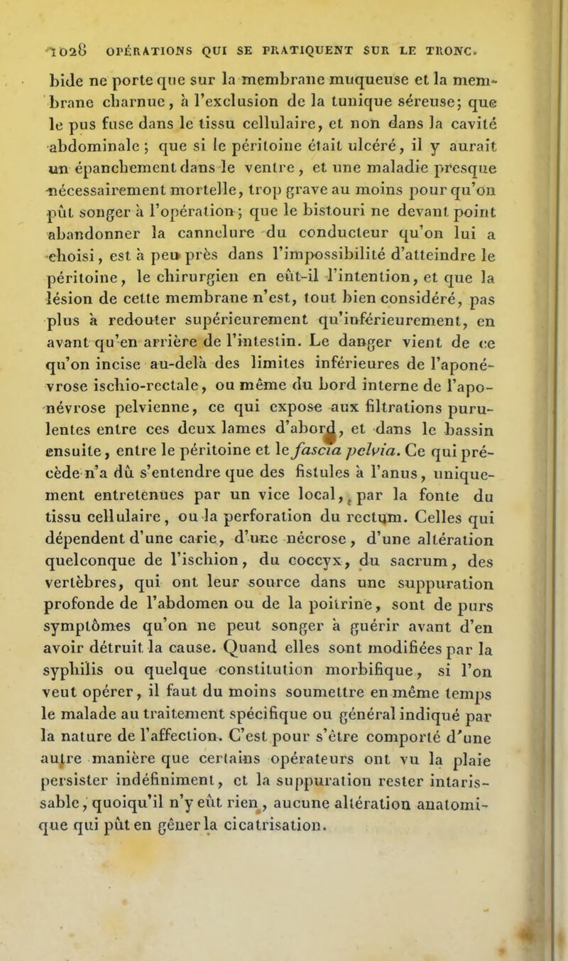 bide ne porte que sur la membrane muqueuse et la mem- brane charnue, à l’exclusion de la tunique séreuse; que le pus fuse dans le tissu cellulaire, et non dans la cavité abdominale; que si le péritoine était ulcéré, il y aurait un épanchement dans le ventre, et une maladie presque nécessairement mortelle, trop grave au moins pour qu’on pût songer à l’opération ; que le bistouri ne devant point abandonner la cannelure du conducteur qu’on lui a choisi, est h peu près dans l’impossibilité d’atteindre le péritoine, le chirurgien en eut-il l’intention, et que la lésion de cette membrane n’est, tout bien considéré, pas plus à redouter supérieurement qu’inférieurement, en avant qu’en arrière de l’intestin. Le danger vient de ce qu’on incise au-delà des limites inférieures de l’aponé- vrose ischio-rectale, ou même du bord interne de l’apo- névrose pelvienne, ce qui expose aux filtrations puru- lentes entre ces deux lames d’abor^, et dans le bassin ensuite, entre le péritoine et le fascia pclvia. Ce qui pré- cède n’a dû s’entendre que des fistules à l’anus, unique- ment entretenues par un vice local, f par la fonte du tissu cellulaire, ou la perforation du rectum. Celles qui dépendent d’une carie, d’une nécrose, d’une altération quelconque de l’iscliion, du coccyx, du sacrum, des vertèbres, qui ont leur source dans une suppuration profonde de l’abdomen ou de la poitrine, sont de purs symptômes qu’on 11e peut songer à guérir avant d’en avoir détruit la cause. Quand elles sont modifiées par la syphilis ou quelque constitution morbifique, si l’on veut opérer, il faut du moins soumettre en même temps le malade au traitement spécifique ou général indiqué par la nature de l’affection. C’est pour s’être comporté d'une autre manière que certains opérateurs ont vu la plaie persister indéfiniment, et la suppuration rester intaris- sable , quoiqu’il n’y eût rien , aucune altération anatomi- que qui pût en gêner la cicatrisation.