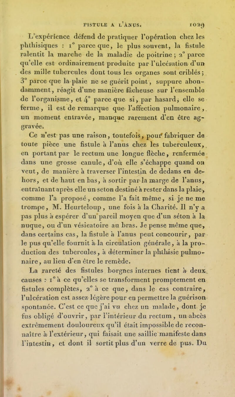 I O ‘AJ) L’expérience défend de pratiquer l’opération chez les phthisiques : i° parce que, le plus souvent, la fistule ralentit la marche de la maladie de poitrine ; 2° parce qu’elle est ordinairement produite par l’ulcération d’un des mille tubercules dont tous les organes sont criblés; 3° parce que la plaie ne se guérit point, suppure abon- damment, réagit d’une manière fâcheuse sur l’ensemble de l’organigme, et 4° parce que si, par hasard, elle se ferme, il est de remarque que l’affection pulmonaire, un moment entravée, manque rarement d’en être ag- gravée. Ce n’est pas une raison, toutefois, pouf fabriquer de toute pièce une fistule à l’anus chez les tuberculeux, en portant par le rectum une longue flèche, renfermée dans une grosse canule, d’où elle s’échappe quand on veut, de manière à traverser l’intestin de dedans en de- hors, et de haut en bas, à sortir par la marge de l’anus, entraînant après elle un seton destiné à rester dans la plaie, comme l’a proposé, comme l’a fait même, si je ne me trompe, M. Hcurtcloup, une fois à la Charité. Il n’y a pas plus a espérer d’un'pareil moyen que d’un séton à la nuque, ou d’un vésicatoire au bras. Je pense même que, dans certains cas, la fistule a l’anus peut concourir, par le pus qu’elle fournit â la circulation générale, à la pro- duction des tubercules, â déterminer la phthisie pulmo- naire, au lieu d’en être le remède. La rareté des fistules borgnes internes tient h- deux., causes M°à ce qu’elles se transforment promptement en fistules complètes, 2” à ce que, dans le cas contraire, l’ulcération est assez légère pour en permettre la guérison spontanée. C’est ce que j’ai vu chez un malade , dont je fus obligé d’ouvrir, par l’intérieur du rectum, un abcès extrêmement douloureux qu’il était impossible de recon- naître à l’extérieur, qui faisait une saillie manifeste dans l’intestin, et dont il sortit plus d’un verre de pus. Du