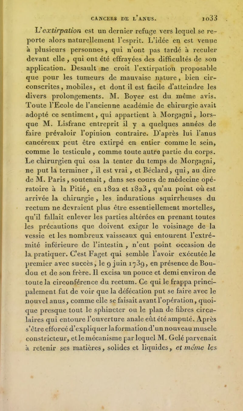 L’extirpation est un dernier refuge vers lequel se re- porte alors naturellement l’esprit. L’idée en est venue à plusieurs personnes , qui n’ont pas tardé à reculer devant elle , qui ont été effrayées des difficultés de son application. Desault ne croit l’extirpation proposable que pour les tumeurs de mauvaise nature , bien cir- conscrites, mobiles, et dont il est facile d’atteindre les divers prolongements. M. Boyer est du même avis. Toute l’Ecole de l’ancienne académie de chirurgie avait adopté ce sentiment, qui appartient à Morgagni,. lors- que M. Lisfranc entreprit il y a quelques années de faire prévaloir l’opinion contraire. D’après lui l’anus cancéreux peut être extirpé en entier comme le sein, comme le testicule , comme toute autre partie du corps. Le chirurgien qui osa la tenter du temps de Morgagni, ne put la terminer , il est vrai , et Béclard, qui, au dire de M. Paris , soutenait, dans ses cours de médecine opé- ratoire à la Pitié, en 1822 et i323, qu’au point ou est, arrivée la chirurgie , les indurations squirrheuses du rectum ne devraient plus être essentiellement mortelles, qu’il fallait enlever les parties altérées en prenant toutes les précautions que doivent exiger le voisinage de la vessie et les nombreux vaisseaux qui entourent l’extré- mité inférieure de l’intestin , n’eut point occasion de la pratiquer. C’est Faget qui semble l’avoir exécutée le premier avec succès, le 9 juin 1789, en présence de Bou- dou et de son frère. Il excisa un pouce et demi environ de toute la circonférence du rectum. Ce qui le frappa princi- palement fut de voir que la défécation put se faire avec le nouvel anus, comme elle se faisait avant l’opération, quoi- que presque tout le sphincter ou le plan de fibres circu- laires qui entoure l’ouverture anale eut été amputé. Après s’être efforcé d’expliquer la formation d’un nouveau muscle constricteur, et le mécanisme par lequel M. Gelé parvenait à retenir ses matières, solides et liquides, et meme les